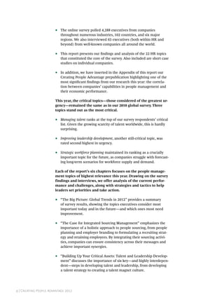 ••   The online survey polled 4,288 executives from companies
                            throughout numerous industries, 102 countries, and six major
                            regions. We also interviewed 63 executives (both within HR and
                            beyond) from well-known companies all around the world.

                       ••   This report presents our findings and analysis of the 22 HR topics
                            that constituted the core of the survey. Also included are short case
                            studies on individual companies.

                       ••   In addition, we have inserted in the Appendix of this report our
                            Creating People Advantage prepublication highlighting one of the
                            most significant findings from our research this year: the correla-
                            tion between companies’ capabilities in people management and
                            their economic performance.

                       This year, the critical topics—those considered of the greatest ur-
                       gency—remained the same as in our 2010 global survey. Three
                       topics stand out as the most critical.

                       ••   Managing talent ranks at the top of our survey respondents’ critical
                            list. Given the growing scarcity of talent worldwide, this is hardly
                            surprising.

                       ••   Improving leadership development, another still-critical topic, was
                            rated second highest in urgency.

                       ••   Strategic workforce planning maintained its ranking as a crucially
                            important topic for the future, as companies struggle with forecast-
                            ing long-term scenarios for workforce supply and demand.

                       Each of the report’s six chapters focuses on the people manage-
                       ment topics of highest relevance this year. Drawing on the survey
                       findings and interviews, we offer analysis of the current perfor-
                       mance and challenges, along with strategies and tactics to help
                       leaders set priorities and take action.

                       ••   “The Big Picture: Global Trends in 2012” provides a summary
                            of survey results, showing the topics executives consider most
                            important today and in the future—and which ones most need
                            improvement.

                       ••   “The Case for Integrated Sourcing Management” emphasizes the
                            importance of a holistic approach to people sourcing, from people
                            planning and employer branding to formulating a recruiting strat-
                            egy and retaining employees. By integrating their sourcing activi-
                            ties, companies can ensure consistency across their messages and
                            achieve important synergies.

                       ••   “Building Up Your Critical Assets: Talent and Leadership Develop-
                            ment” discusses the importance of six key—and highly interdepen-
                            dent—steps in developing talent and leadership, from developing
                            a talent strategy to creating a talent magnet culture.




4 | Creating People Advantage 2012
 