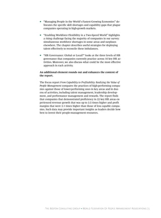 ••   “Managing People in the World’s Fastest-Growing Economies” de-
     lineates the specific skill shortages and capability gaps that plague
     companies operating in high-growth markets.

••   “Enabling Workforce Flexibility in a Two-Speed World” highlights
     a rising challenge facing the majority of companies in our survey:
     simultaneous workforce shortages in some areas and surpluses
     elsewhere. The chapter describes useful strategies for deploying
     talent effectively to reconcile these imbalances.

••   “HR Governance: Global or Local?” looks at the three levels of HR
     governance that companies currently practice across 16 key HR ac-
     tivities. Moreover, we also discuss what could be the most effective
     approach in each activity.

An additional element rounds out and enhances the content of
the report.

The Focus report From Capability to Profitability: Realizing the Value of
People Management compares the practices of high-performing compa-
nies against those of lower-performing ones in key areas and in doz-
ens of activities, including talent management, leadership develop-
ment, and performance management and rewards. The report finds
that companies that demonstrated proficiency in 22 key HR areas ex-
perienced revenue growth that was up to 3.5 times higher and profit
margins that were 2.1 times higher than those of less capable compa-
nies. Such data may provide important insights as leaders decide how
best to invest their people-management resources.




      The Boston Consulting Group • World Federation Of People Management Associations | 5
 