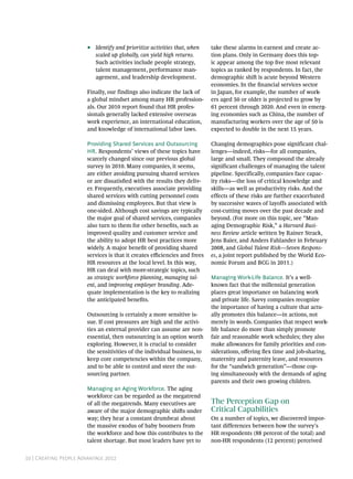 10 | Creating People Advantage 2012
•• Identify and prioritize activities that, when
scaled up globally, can yield high returns.
Such activities include people strategy,
talent management, performance man-
agement, and leadership development.
Finally, our findings also indicate the lack of
a global mindset among many HR profession-
als. Our 2010 report found that HR profes-
sionals generally lacked extensive overseas
work experience, an international education,
and knowledge of international labor laws.
Providing Shared Services and Outsourcing
HR. Respondents’ views of these topics have
scarcely changed since our previous global
survey in 2010. Many companies, it seems,
are either avoiding pursuing shared services
or are dissatisfied with the results they deliv-
er. Frequently, executives associate providing
shared services with cutting personnel costs
and dismissing employees. But that view is
one-sided. Although cost savings are typically
the major goal of shared services, companies
also turn to them for other benefits, such as
improved quality and customer service and
the ability to adopt HR best practices more
widely. A major benefit of providing shared
services is that it creates efficiencies and frees
HR resources at the local level. In this way,
HR can deal with more-strategic topics, such
as strategic workforce planning, managing tal-
ent, and improving employer branding. Ade-
quate implementation is the key to realizing
the anticipated benefits.
Outsourcing is certainly a more sensitive is-
sue. If cost pressures are high and the activi-
ties an external provider can assume are non-
essential, then outsourcing is an option worth
exploring. However, it is crucial to consider
the sensitivities of the individual business, to
keep core competencies within the company,
and to be able to control and steer the out-
sourcing partner.
Managing an Aging Workforce. The aging
workforce can be regarded as the megatrend
of all the megatrends. Many executives are
aware of the major demographic shifts under
way; they hear a constant drumbeat about
the massive exodus of baby boomers from
the workforce and how this contributes to the
talent shortage. But most leaders have yet to
take these alarms in earnest and create ac-
tion plans. Only in Germany does this top-
ic appear among the top five most relevant
topics as ranked by respondents. In fact, the
demographic shift is acute beyond Western
economies. In the financial services sector
in Japan, for example, the number of work-
ers aged 50 or older is projected to grow by
61 percent through 2020. And even in emerg-
ing economies such as China, the number of
manufacturing workers over the age of 50 is
expected to double in the next 15 years.
Changing demographics pose significant chal-
lenges—indeed, risks—for all companies,
large and small. They compound the already
significant challenges of managing the talent
pipeline. Specifically, companies face capac-
ity risks—the loss of critical knowledge and
skills—as well as productivity risks. And the
effects of these risks are further exacerbated
by successive waves of layoffs associated with
cost-cutting moves over the past decade and
beyond. (For more on this topic, see “Man-
aging Demographic Risk,” a Harvard Busi-
ness Review article written by Rainer Strack,
Jens Baier, and Anders Fahlander in February
2008, and Global Talent Risk—Seven Respons-
es, a joint report published by the World Eco-
nomic Forum and BCG in 2011.)
Managing Work-Life Balance. It’s a well-
known fact that the millennial generation
places great importance on balancing work
and private life. Savvy companies recognize
the importance of having a culture that actu-
ally promotes this balance—in actions, not
merely in words. Companies that respect work-
life balance do more than simply promote
fair and reasonable work schedules; they also
make allowances for family priorities and con-
siderations, offering flex time and job-sharing,
maternity and paternity leave, and resources
for the “sandwich generation”—those cop-
ing simultaneously with the demands of aging
parents and their own growing children.
The Perception Gap on
Critical Capabilities
On a number of topics, we discovered impor-
tant differences between how the survey’s
HR respondents (88 percent of the total) and
non-HR respondents (12 percent) perceived
 