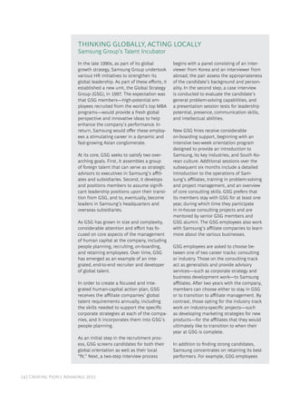 14 | Creating People Advantage 2012
In the late 1990s, as part of its global
growth strategy, Samsung Group undertook
various HR initiatives to strengthen its
global leadership. As part of these efforts, it
established a new unit, the Global Strategy
Group (GSG), in 1997. The expectation was
that GSG members—high-potential em-
ployees recruited from the world’s top MBA
programs—would provide a fresh global
perspective and innovative ideas to help
enhance the company’s performance. In
return, Samsung would offer these employ-
ees a stimulating career in a dynamic and
fast-growing Asian conglomerate.
At its core, GSG seeks to satisfy two over-
arching goals. First, it assembles a group
of foreign talent that can serve as strategic
advisors to executives in Samsung’s affili-
ates and subsidiaries. Second, it develops
and positions members to assume signifi-
cant leadership positions upon their transi-
tion from GSG, and to, eventually, become
leaders in Samsung’s headquarters and
overseas subsidiaries.
As GSG has grown in size and complexity,
considerable attention and effort has fo-
cused on core aspects of the management
of human capital at the company, including
people planning, recruiting, on-boarding,
and retaining employees. Over time, GSG
has emerged as an example of an inte-
grated, end-to-end recruiter and developer
of global talent.
In order to create a focused and inte-
grated human-capital action plan, GSG
receives the affiliate companies’ global
talent requirements annually, including
the skills needed to support the specific
corporate strategies at each of the compa-
nies, and it incorporates them into GSG’s
people planning.
As an initial step in the recruitment proc-
ess, GSG screens candidates for both their
global orientation as well as their local
“fit.” Next, a two-step interview process
begins with a panel consisting of an inter-
viewer from Korea and an interviewer from
abroad; the pair assess the appropriateness
of the candidate’s background and person-
ality. In the second step, a case interview
is conducted to evaluate the candidate’s
general problem-solving capabilities, and
a presentation session tests for leadership
potential, presence, communication skills,
and intellectual abilities.
New GSG hires receive considerable
on-boarding support, beginning with an
intensive two-week orientation program
designed to provide an introduction to
Samsung, its key industries, and South Ko-
rean culture. Additional sessions over the
subsequent six months include a detailed
introduction to the operations of Sam-
sung’s affiliates, training in problem-solving
and project management, and an overview
of core consulting skills. GSG prefers that
its members stay with GSG for at least one
year, during which time they participate
in in-house consulting projects and are
mentored by senior GSG members and
GSG alumni. The GSG employees also work
with Samsung’s affiliate companies to learn
more about the various businesses.
GSG employees are asked to choose be-
tween one of two career tracks: consulting
or industry. Those on the consulting track
act as generalists and provide advisory
services—such as corporate strategy and
business development work—to Samsung
affiliates. After two years with the company,
members can choose either to stay in GSG
or to transition to affiliate management. By
contrast, those opting for the industry track
work on industry-specific projects—such
as developing marketing strategies for new
products—for the affiliates that they would
ultimately like to transition to when their
year at GSG is complete.
In addition to finding strong candidates,
Samsung concentrates on retaining its best
performers. For example, GSG employees
Thinking Globally, Acting Locally
Samsung Group’s Talent Incubator
 