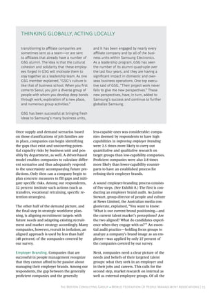 The Boston Consulting Group • World Federation Of People Management Associations | 15
Once supply and demand scenarios based
on those classifications of job families are
in place, companies can begin identifying
the gaps that exist and uncovering poten-
tial capacity risks by business unit and pos-
sibly by department, as well. A driver-based
model enables companies to calculate differ-
ent scenarios and thus adequately respond
to the uncertainty accompanying future pre-
dictions. Only then can a company begin to
plan concrete measures to fill gaps and miti-
gate specific risks. Among our respondents,
32 percent institute such actions (such as
transfers, vocational retraining, specific re-
tention strategies).
The other half of the demand picture, and
the final step in strategic workforce plan-
ning, is aligning recruitment targets with
future needs and adapting existing recruit-
ment and market strategy accordingly. Many
companies, however, recruit in isolation; an
aligned approach is used by less than half
(48 percent) of the companies covered by
our survey.
Employer Branding. Companies that are
successful in people management recognize
that they cannot afford to be passive about
managing their employer brands. Among our
respondents, the gap between the generally
proficient companies and the generally
less-capable ones was considerable: compa-
nies deemed by respondents to have high
capabilities in improving employer branding
were 2.5 times more likely to carry out
quantitative and qualitative research on
target groups than low-capability companies.
Proficient companies were also 2.8 times
more likely than lower-capability counter-
parts to have an established process for
refining their employer brands.
A sound employer-branding process consists
of five steps. (See Exhibit 8.) The first is con-
ducting an employer brand audit. As Janine
Stewart, group director of people and culture
at News Limited, the Australian media con-
glomerate, explained, “You want to know:
‘What is our current brand positioning—and
the current talent market’s perceptions? Are
the two aligned? What do candidates experi-
ence when they engage with us?’” An essen-
tial audit practice—holding focus groups to
analyze a company’s brand image as an em-
ployer—was applied by only 27 percent of
the companies covered by our survey.
Next, companies need a clear picture of the
needs and beliefs of their targeted talent
groups: what they seek in an employer and
in their jobs and careers. This calls for the
second step, market research on internal as
well as external employee groups. Of all the
transitioning to affiliate companies are
sometimes sent as a team—or are sent
to affiliates that already have a number of
GSG alumni. The idea is that the cultural
cohesion and solidarity that these employ-
ees forged in GSG will motivate them to
stay together as a leadership team. As one
GSG member explained, “GSG’s culture is
like that of business school. When you first
come to Seoul, you join a diverse group of
people with whom you develop deep bonds
through work, exploration of a new place,
and numerous group activities.”
GSG has been successful at bringing fresh
ideas to Samsung’s many business units,
and it has been engaged by nearly every
affiliate company and by all of the busi-
ness units within Samsung Electronics.
As a leadership program, GSG has seen
the number of its alumni quadruple over
the last four years, and they are having a
significant impact in domestic and over-
seas business operations. One top execu-
tive said of GSG, “Their project work never
fails to give me new perspectives.” These
new perspectives, have, in turn, added to
Samsung’s success and continue to further
globalize Samsung.
Thinking Globally, Acting Locally
 