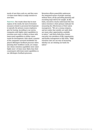 The Boston Consulting Group • World Federation Of People Management Associations | 19
needs of new hires early on, and they were
1.8 times more likely to assign mentors to
new hires.
Retention. Our results show that in most
regions of the world, the lack of retention
measures related to personnel development
is typically the primary reason employees
give for leaving. According to our survey,
companies with highly rated capabilities in
retention were twice as likely as those with
lower-rated capabilities to define career
tracks for development. Only about a quarter
of the companies surveyed worldwide em-
ployed 360-degree feedback processes when
planning their workforce needs, yet compa-
nies whose retention capabilities were rated
highly were 1.8 times more likely than their
counterparts with lower-rated capabilities to
use 360-degree feedback processes.
Retention efforts powerfully underscore
the integrated nature of people sourcing:
without them, all the preceding planning and
recruiting steps will be for naught. At Sky
Italia, executives clearly understand this: key
talent retention is their primary indicator for
measuring the effectiveness of their talent
management. “We are a young company,
and we realize that outside our walls there
are many other opportunities available
to talent,” said Ilaria Dalla Riva, former
executive vice president of HR, organization,
and facility management at Sky Italia. “High
retention rates are our way of measuring
whether we are winning our battle for
talent.”
 