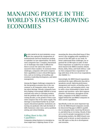 24 | Creating People Advantage 2012
Managing People in the
World’s Fastest-Growing
Economies
Rapid growth in fast-growing econo-
mies has captured the imaginations of
multinationals and local businesses seeking
to capitalize on new opportunities. Yet these
same companies face a complex, interrelated
set of challenges that make it difficult for
them to secure the talent they need to
succeed in these markets. To surmount these
challenges, companies will need to improve
their capabilities to meet critical HR impera-
tives, such as recruiting, on-boarding and
retention, leadership development, and talent
management.
Among the biggest challenges companies in
the fast-growing economies face is the one
common to all companies today: the grow-
ing talent shortage. Already, companies have
been finding it increasingly difficult to locate
and hold onto talent in emerging markets.
And the problem will only worsen over the
coming decades, as the growth of these econ-
omies outpaces that of the talent supply. The
shortage is exacerbated further by an inad-
equate educational pipeline: institutions are
turning out graduates who lack the kinds of
skills businesses value most, such as problem
solving and critical thinking.
Falling Short in Key HR
Capabilities
Companies doing business in emerging na-
tions might have a fighting chance of sur-
mounting the above-described issues if they
weren’t also struggling with capabilities in
several of the HR topics in our study. To
better understand those challenges, we or-
ganized the 22 HR topics in order of their
future importance as ranked by our respon-
dents based in the BRICS countries (Brazil,
Russia, India, China, and South Africa)—and
we then compared these respondents’ rat-
ings with those of the rest of our respondents.
(See Exhibit 11.)
Interestingly, the BRICS-based respondents
prioritized the topics differently than did re-
spondents overall. Improving performance
management and rewards, on-boarding and re-
taining new hires, and managing talent—top-
ics with a clear relationship to talent devel-
opment and retention—were their topmost
priorities. Furthermore, throughout all the
topics, companies in the BRICS countries
lagged behind the non-BRICS companies in
their current capabilities.
Specifically, in the ten most important top-
ics for the BRICS-based companies overall,
we discovered big gaps in BRICS capabili-
ties in managing talent, mastering HR process-
es, and delivering on recruiting. Clearly, if they
are to excel in people management in their
fast-growing markets, the BRICS-based com-
panies need to devote as much attention to
core HR topics as they do to development
and retention.
 
