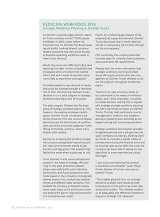 32 | Creating People Advantage 2012
As Daimler’s second-largest division, Daim-
ler Trucks employs around 77,000 people
worldwide. In 2007, a year before the
financial crisis hit, Daimler Trucks achieved
record profits. Looking forward, company
leaders wondered how they would be able
to forecast expanding workforce needs to
meet future demand.
Would they encounter difficulty finding (and
retaining) the right number of qualified new
employees when and where they needed
them? And which areas of operation were
more likely to experience overcapacity?
To enable leaders to see the kind of results
that could be achieved through a reorienta-
tion of their HR planning, Daimler Trucks
decided to run a pilot program in strategic
workforce planning at one of its plants.
The pilot program followed the five basic
steps of strategic workforce planning. First,
based on the existing employee classifi-
cation, Daimler Trucks introduced a job
family structure. This new structure helped
executives see the distribution of qualifica-
tions and skills across job categories—iden-
tifying similarities, and thus, where trans-
ferable skills resided.
Second, by analyzing the workforce supply,
the company extrapolated natural fluctua-
tion rates and retirement trends by job
function and age group. This analysis high-
lighted the areas where supply was at risk.
Third, Daimler Trucks conducted demand
analysis—the heart of strategic HR plan-
ning. In this step, production-related
drivers were defined for each individual
job function, and future projections were
made based on the company’s strategically
desired product mix, productivity improve-
ments, and different sales scenarios. This
enabled the company to forecast employ-
ment needs down to the job-function level
and predict the plant’s required production
in a comprehensive model.
Fourth, by conducting gap analysis of the
projected job supply and demand, Daimler
Trucks discovered that it would need per-
sonnel in nearly every job function through-
out the coming years.
Fifth and finally, the company identified
concrete steps for meeting these qualitative
and quantitative HR requirements.
Pleased with the richer information that
strategic workforce planning provided
about HR supply and demand, the man-
agement at Daimler Trucks decided to roll
out the program throughout its German
plants.
Thanks to its clear structure, ability to
be customized to the needs of individual
plants, and—most important—its ability
to enable decision making that is aligned
with strategy, strategic workforce planning
has had a tremendous impact on Daimler
Trucks. This has held particularly true for
management’s medium- and long-term
decisions related to such activities as em-
ployee training and continuing education.
Strategic workforce planning has provided
farsighted planning and a perspective that
spans company boundaries, allowing Daim-
ler Trucks to maintain a steady intake of
trainees even during the financial crisis and
its ensuing sales slump. After the crisis, the
company has been able to deploy its new
specialists in areas experiencing critical
shortages.
“I am truly convinced that the concept
is successful and valuable,” said Frithjof
Punke, director of human resources at
Daimler Trucks.
“The insights gleaned from our strategic
workforce analysis have helped provide
transparency on the actions we must take
across skill clusters. This visibility enables
us to adequately and efficiently implement
long-term strategic HR measures.”
Reducing Workforce Risk
Strategic Workforce Planning at Daimler Trucks
 