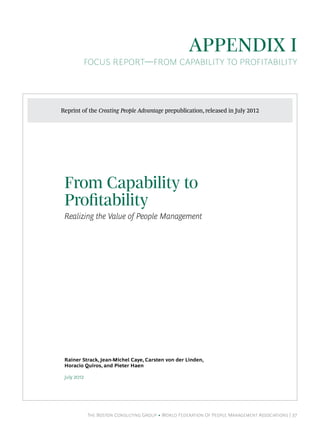 The Boston Consulting Group • World Federation Of People Management Associations | 37
Appendix I
FOCUS REPORT—From Capability to Profitability
From Capability to
Protability
Realizing the Value of People Management
Rainer Strack, Jean-Michel Caye, Carsten von der Linden,
Horacio Quiros, and Pieter Haen
July 
Reprint of the Creating People Advantage prepublication, released in July 2012
 