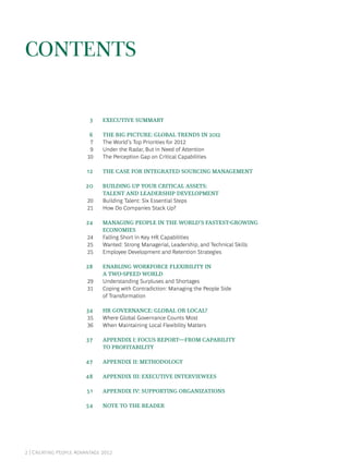 2 | Creating People Advantage 2012
Contents
	 3	 Executive Summary
	 6	 The Big Picture: Global Trends in 2012
	 7	 The World’s Top Priorities for 2012
	 9	 Under the Radar, But in Need of Attention
	10	 The Perception Gap on Critical Capabilities
	12	 The Case for Integrated Sourcing Management
	20	 Building Up Your Critical Assets:
		 Talent and Leadership Development
	20	 Building Talent: Six Essential Steps
	21	 How Do Companies Stack Up?
	24	 Managing People in the World’s Fastest-Growing
		 Economies
	24	 Falling Short in Key HR Capabilities
	25	 Wanted: Strong Managerial, Leadership, and Technical Skills
	25	 Employee Development and Retention Strategies
	28	 Enabling Workforce Flexibility in
		a Two-Speed World
	29	 Understanding Surpluses and Shortages
	31	 Coping with Contradiction: Managing the People Side
		 of Transformation
	34	 HR Governance: Global or Local?
	35	 Where Global Governance Counts Most
	36	 When Maintaining Local Flexibility Matters
	37	 Appendix I: FOCUS report—From Capability
		to Profitability
	47	 Appendix II: Methodology
	48	 Appendix III: Executive Interviewees
	51	 Appendix IV: Supporting Organizations
	54	 Note to the Reader
 