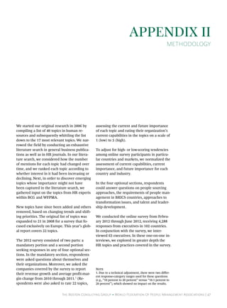 The Boston Consulting Group • World Federation Of People Management Associations | 47
Appendix II
Methodology
We started our original research in 2006 by
compiling a list of 40 topics in human re-
sources and subsequently whittling the list
down to the 17 most relevant topics. We nar-
rowed the field by conducting an exhaustive
literature search in general business publica-
tions as well as in HR journals. In our litera-
ture search, we considered how the number
of mentions for each topic had changed over
time, and we ranked each topic according to
whether interest in it had been increasing or
declining. Next, in order to discover emerging
topics whose importance might not have
been captured in the literature search, we
gathered input on the topics from HR experts
within BCG and WFPMA.
New topics have since been added and others
removed, based on changing trends and shift-
ing priorities. The original list of topics was
expanded to 21 in 2008 for a survey that fo-
cused exclusively on Europe. This year’s glob-
al report covers 22 topics.
The 2012 survey consisted of two parts: a
mandatory portion and a second portion
seeking responses in any of four optional sec-
tions. In the mandatory section, respondents
were asked questions about themselves and
their organizations. Moreover, we asked the
companies covered by the survey to report
their revenue growth and average profit-mar-
gin change from 2010 through 2011.1
(Re-
spondents were also asked to rate 22 topics,
assessing the current and future importance
of each topic and rating their organization’s
current capabilities in the topics on a scale of
1 (low) to 5 (high).
To adjust for high- or low-scoring tendencies
among online survey participants in particu-
lar countries and markets, we normalized the
assessment of current capabilities, current
importance, and future importance for each
country and industry.
In the four optional sections, respondents
could answer questions on people sourcing
approaches, the requirements of people man-
agement in BRICS countries, approaches to
transformation issues, and talent and leader-
ship development.
We conducted the online survey from Febru-
ary 2012 through June 2012, receiving 4,288
responses from executives in 102 countries.
In conjunction with the survey, we inter-
viewed 63 executives. In these one-on-one in-
terviews, we explored in greater depth the
HR topics and practices covered in the survey.
Note
1. Due to a technical adjustment, there were two differ-
ent response-category ranges used for these questions
(e.g., “10 percent to 20 percent” versus “10.1 percent to
20 percent”), which showed no impact on the results.
 