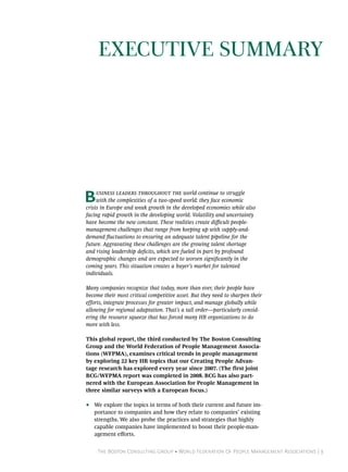 The Boston Consulting Group • World Federation Of People Management Associations | 3
Business leaders throughout the world continue to struggle
with the complexities of a two-speed world: they face economic
crisis in Europe and weak growth in the developed economies while also
facing rapid growth in the developing world. Volatility and uncertainty
have become the new constant. These realities create difficult people-
management challenges that range from keeping up with supply-and-
demand fluctuations to ensuring an adequate talent pipeline for the
future. Aggravating these challenges are the growing talent shortage
and rising leadership deficits, which are fueled in part by profound
demographic changes and are expected to worsen significantly in the
coming years. This situation creates a buyer’s market for talented
individuals.
Many companies recognize that today, more than ever, their people have
become their most critical competitive asset. But they need to sharpen their
efforts, integrate processes for greater impact, and manage globally while
allowing for regional adaptation. That’s a tall order—particularly consid-
ering the resource squeeze that has forced many HR organizations to do
more with less.
This global report, the third conducted by The Boston Consulting
Group and the World Federation of People Management Associa-
tions (WFPMA), examines critical trends in people management
by exploring 22 key HR topics that our Creating People Advan-
tage research has explored every year since 2007. (The first joint
BCG/WFPMA report was completed in 2008. BCG has also part-
nered with the European Association for People Management in
three similar surveys with a European focus.)
•• We explore the topics in terms of both their current and future im-
portance to companies and how they relate to companies’ existing
strengths. We also probe the practices and strategies that highly
capable companies have implemented to boost their people-man-
agement efforts.
Executive Summary
 