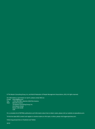 The Boston Consulting Group • World Federation Of People Management Associations | C
© The Boston Consulting Group, Inc. and World Federation of People Management Associations, 2012. All rights reserved.
For information or permission to reprint, please contact BCG at:
E-mail: 	 bcg-info@bcg.com
Fax: 	 +1 617 850 3901, attention BCG/Permissions
Mail: 	 BCG/Permissions
	 The Boston Consulting Group, Inc.
	One Beacon Street
	 Boston, MA 02108
	USA
For a complete list of WFPMA publications and information about how to obtain copies, please visit our website at www.wfpma.com.
To find the latest BCG content and register to receive e-alerts on this topic or others, please visit bcgperspectives.com.
Follow bcg.perspectives on Facebook and Twitter.
10/12
 