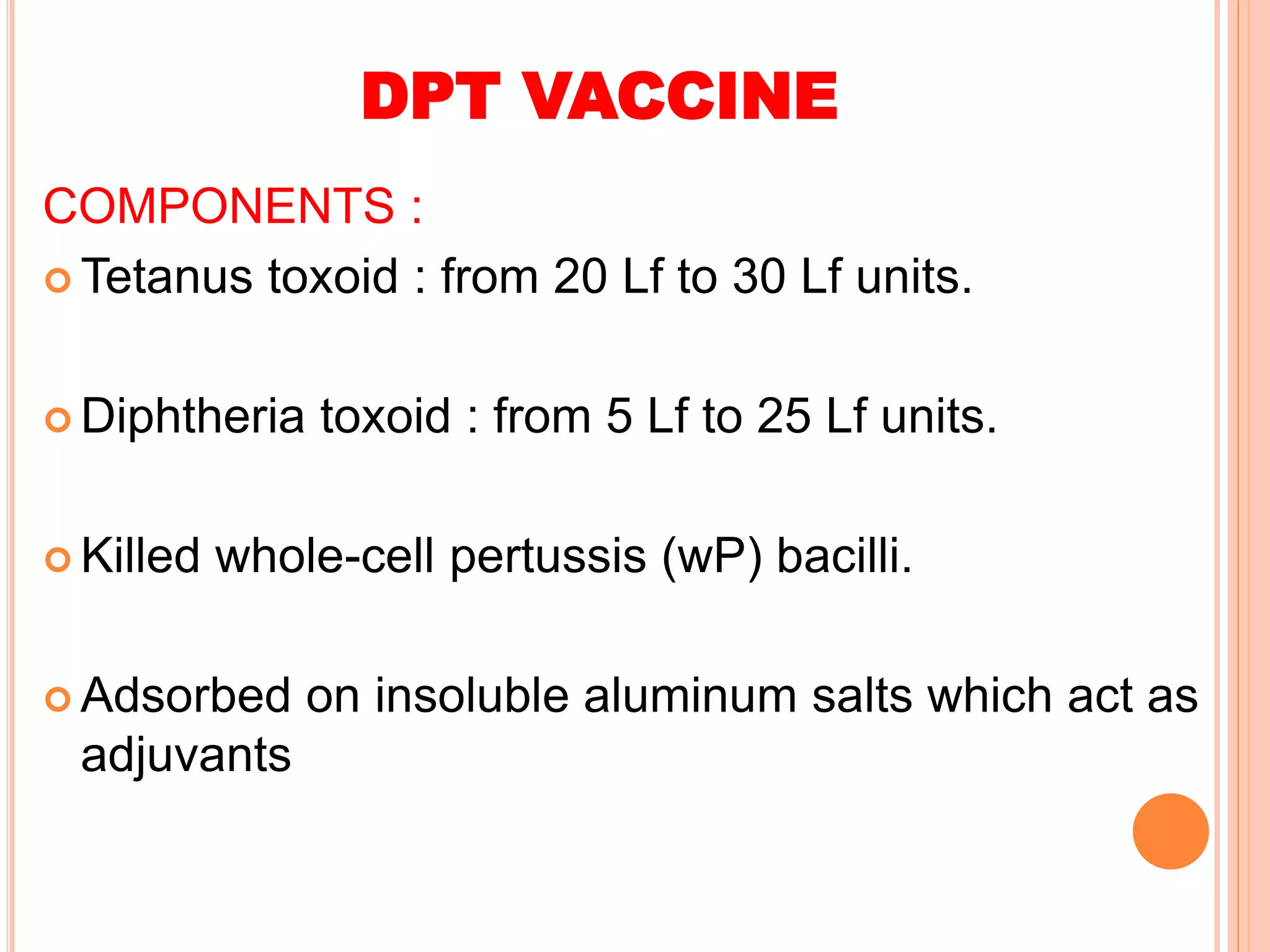 DPT VACCINE
COMPONENTS :
 Tetanus toxoid : from 20 Lf to 30 Lf units.
 Diphtheria toxoid : from 5 Lf to 25 Lf units.
 Killed whole-cell pertussis (wP) bacilli.
 Adsorbed on insoluble aluminum salts which act as
adjuvants
 