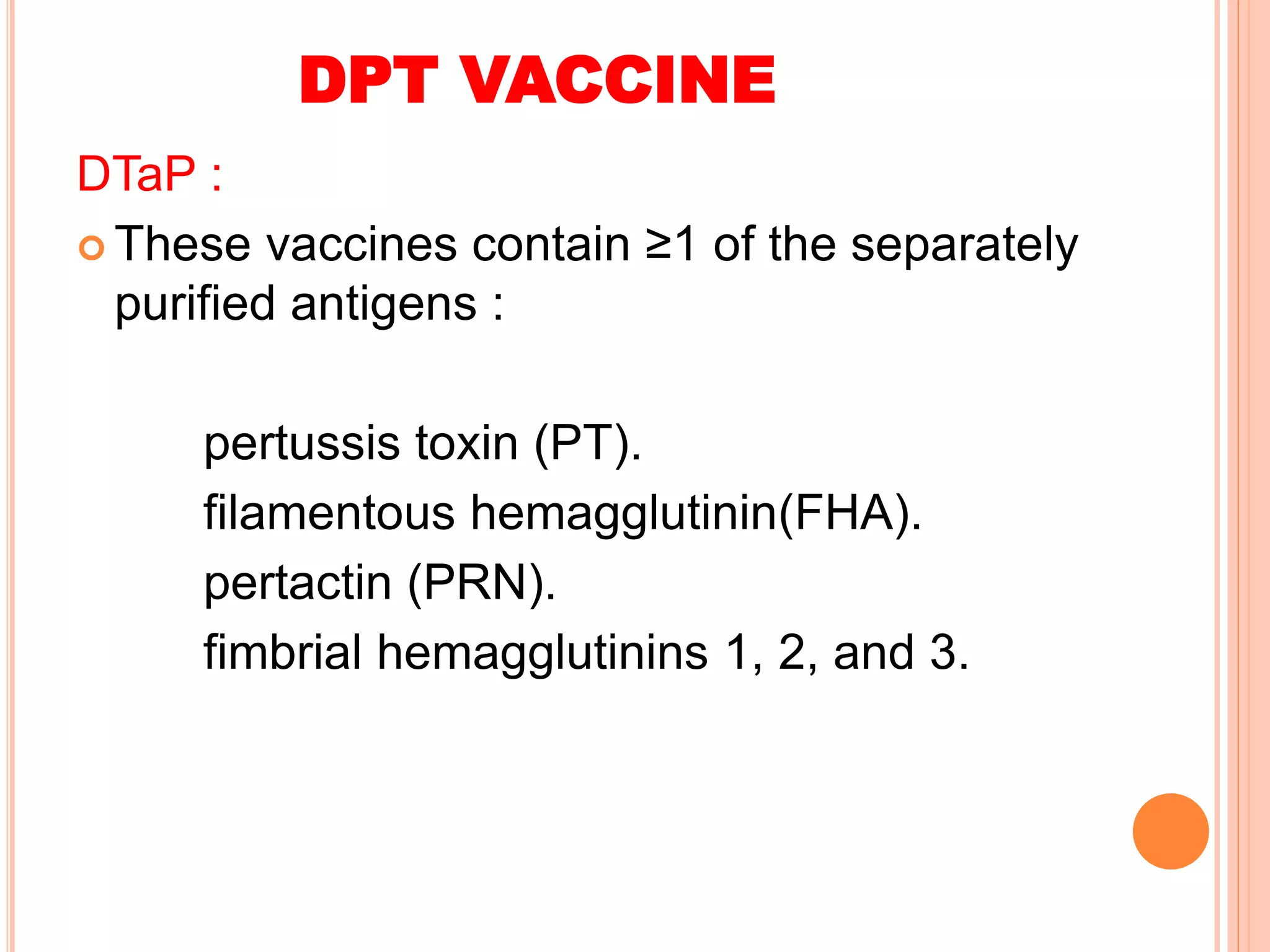 DPT VACCINE
DTaP :
 These vaccines contain ≥1 of the separately
purified antigens :
pertussis toxin (PT).
filamentous hemagglutinin(FHA).
pertactin (PRN).
fimbrial hemagglutinins 1, 2, and 3.
 