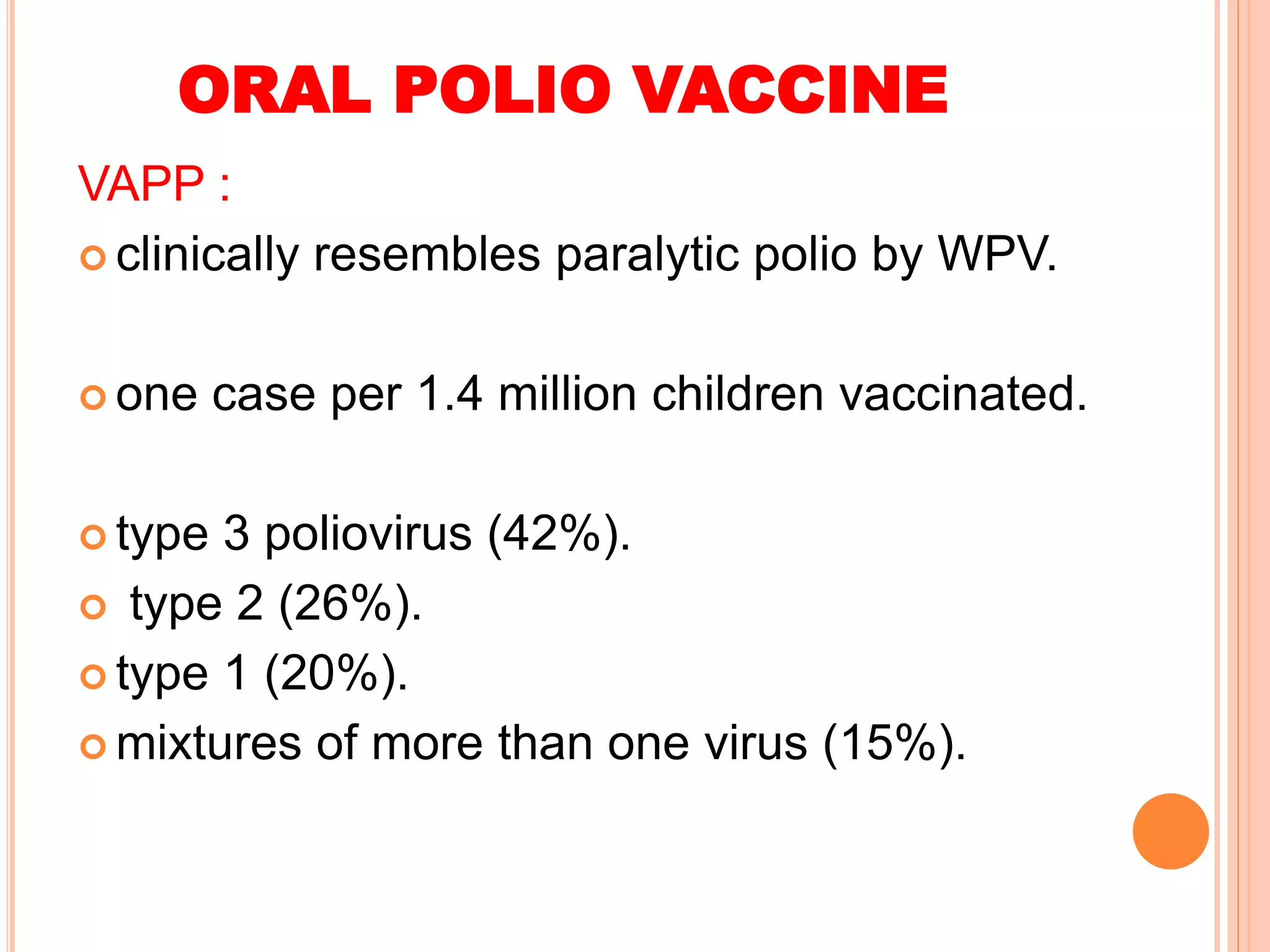 ORAL POLIO VACCINE
VAPP :
 clinically resembles paralytic polio by WPV.
 one case per 1.4 million children vaccinated.
 type 3 poliovirus (42%).
 type 2 (26%).
 type 1 (20%).
 mixtures of more than one virus (15%).
 