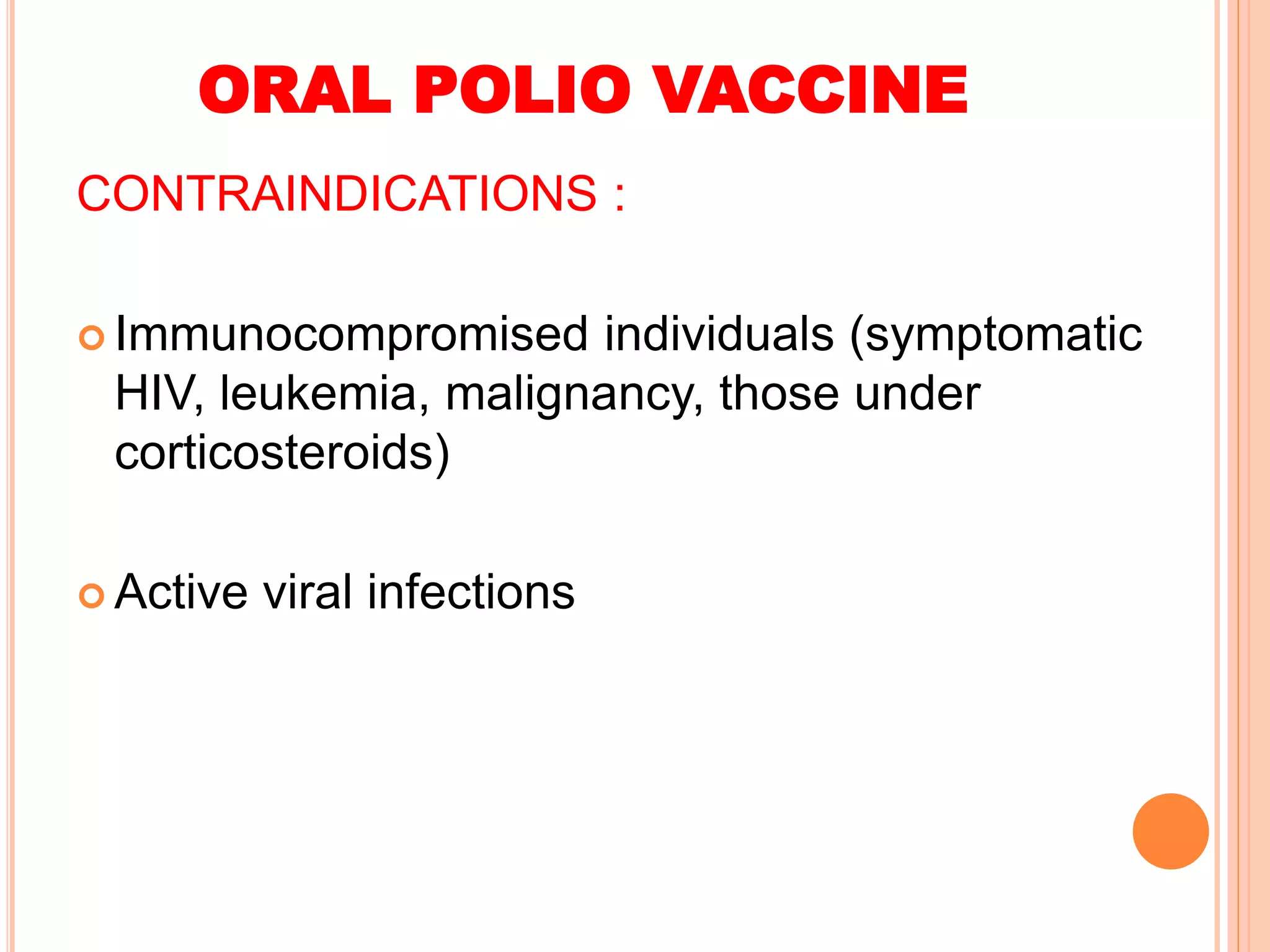 ORAL POLIO VACCINE
CONTRAINDICATIONS :
 Immunocompromised individuals (symptomatic
HIV, leukemia, malignancy, those under
corticosteroids)
 Active viral infections
 