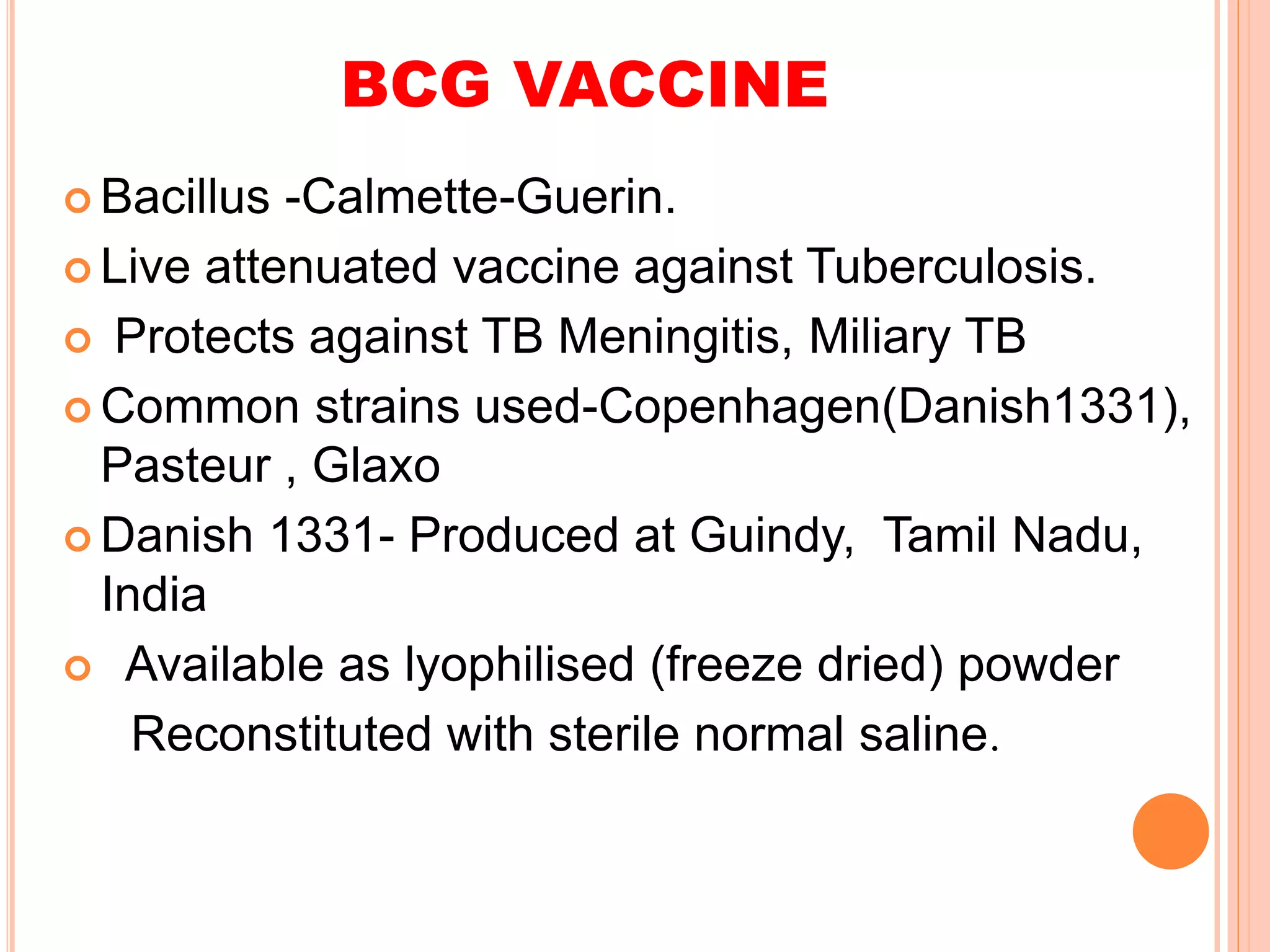 BCG VACCINE
 Bacillus -Calmette-Guerin.
 Live attenuated vaccine against Tuberculosis.
 Protects against TB Meningitis, Miliary TB
 Common strains used-Copenhagen(Danish1331),
Pasteur , Glaxo
 Danish 1331- Produced at Guindy, Tamil Nadu,
India
 Available as lyophilised (freeze dried) powder
Reconstituted with sterile normal saline.
 