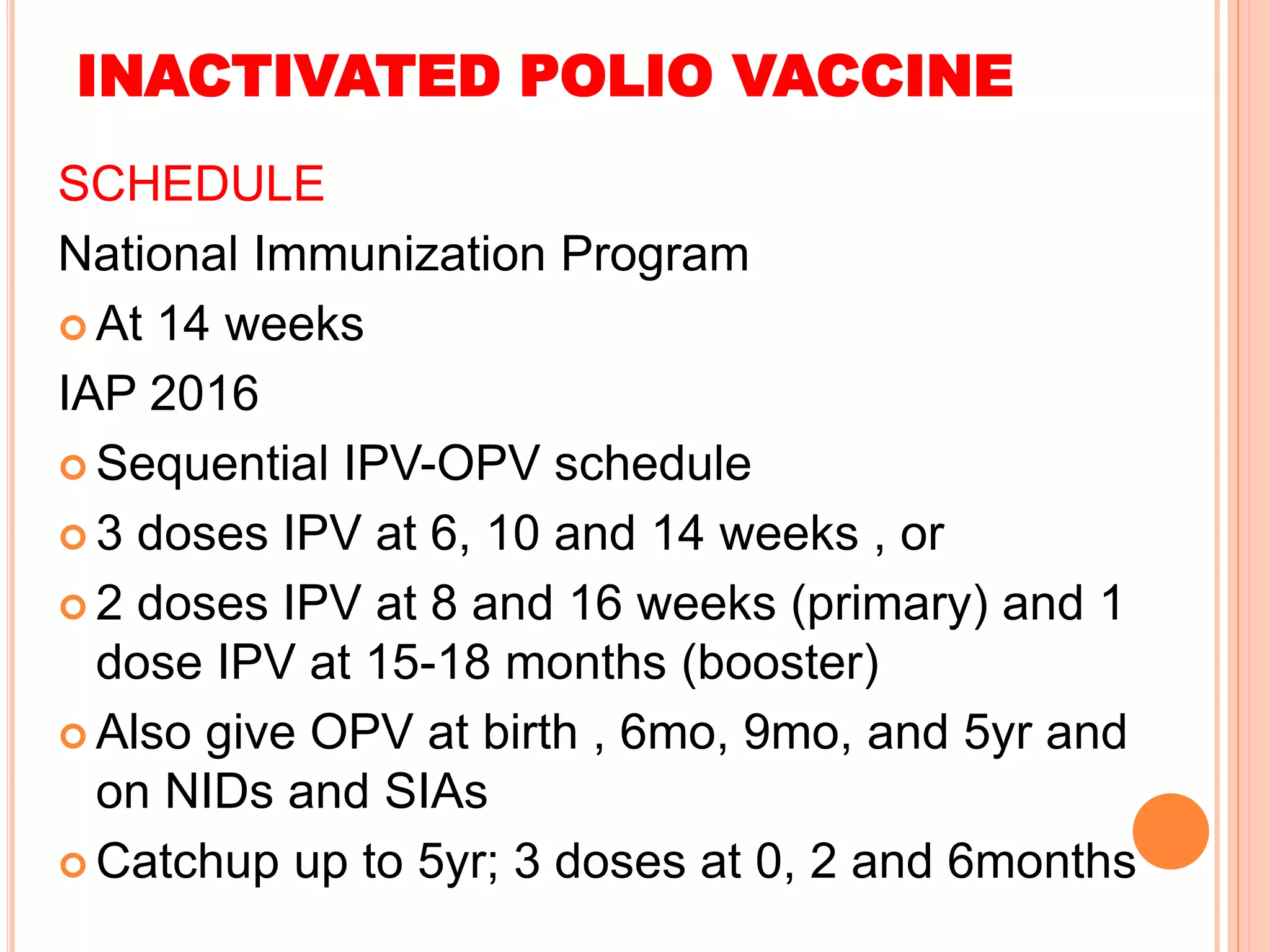 INACTIVATED POLIO VACCINE
SCHEDULE
National Immunization Program
 At 14 weeks
IAP 2016
 Sequential IPV-OPV schedule
 3 doses IPV at 6, 10 and 14 weeks , or
 2 doses IPV at 8 and 16 weeks (primary) and 1
dose IPV at 15-18 months (booster)
 Also give OPV at birth , 6mo, 9mo, and 5yr and
on NIDs and SIAs
 Catchup up to 5yr; 3 doses at 0, 2 and 6months
 