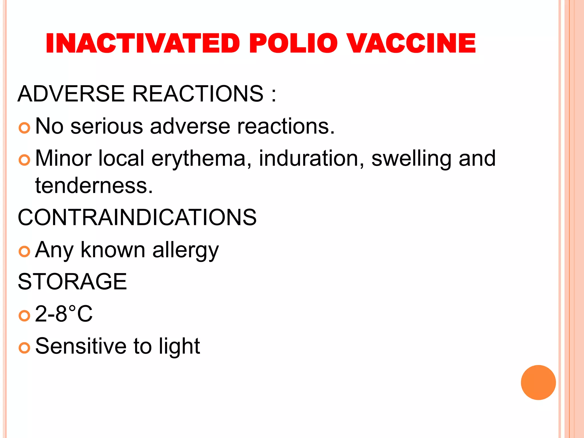 INACTIVATED POLIO VACCINE
ADVERSE REACTIONS :
 No serious adverse reactions.
 Minor local erythema, induration, swelling and
tenderness.
CONTRAINDICATIONS
 Any known allergy
STORAGE
 2-8°C
 Sensitive to light
 