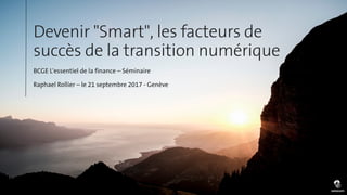 Devenir "Smart", les facteurs de
succès de la transition numérique
BCGE L'essentiel de la finance – Séminaire
Raphael Rollier – le 21 septembre 2017 - Genève
 