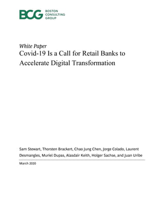 White Paper
Covid-19 Is a Call for Retail Banks to
Accelerate Digital Transformation
Sam Stewart, Thorsten Brackert, Chao Jung Chen, Jorge Colado, Laurent
Desmangles, Muriel Dupas, Alasdair Keith, Holger Sachse, and Juan Uribe
March 2020
 
