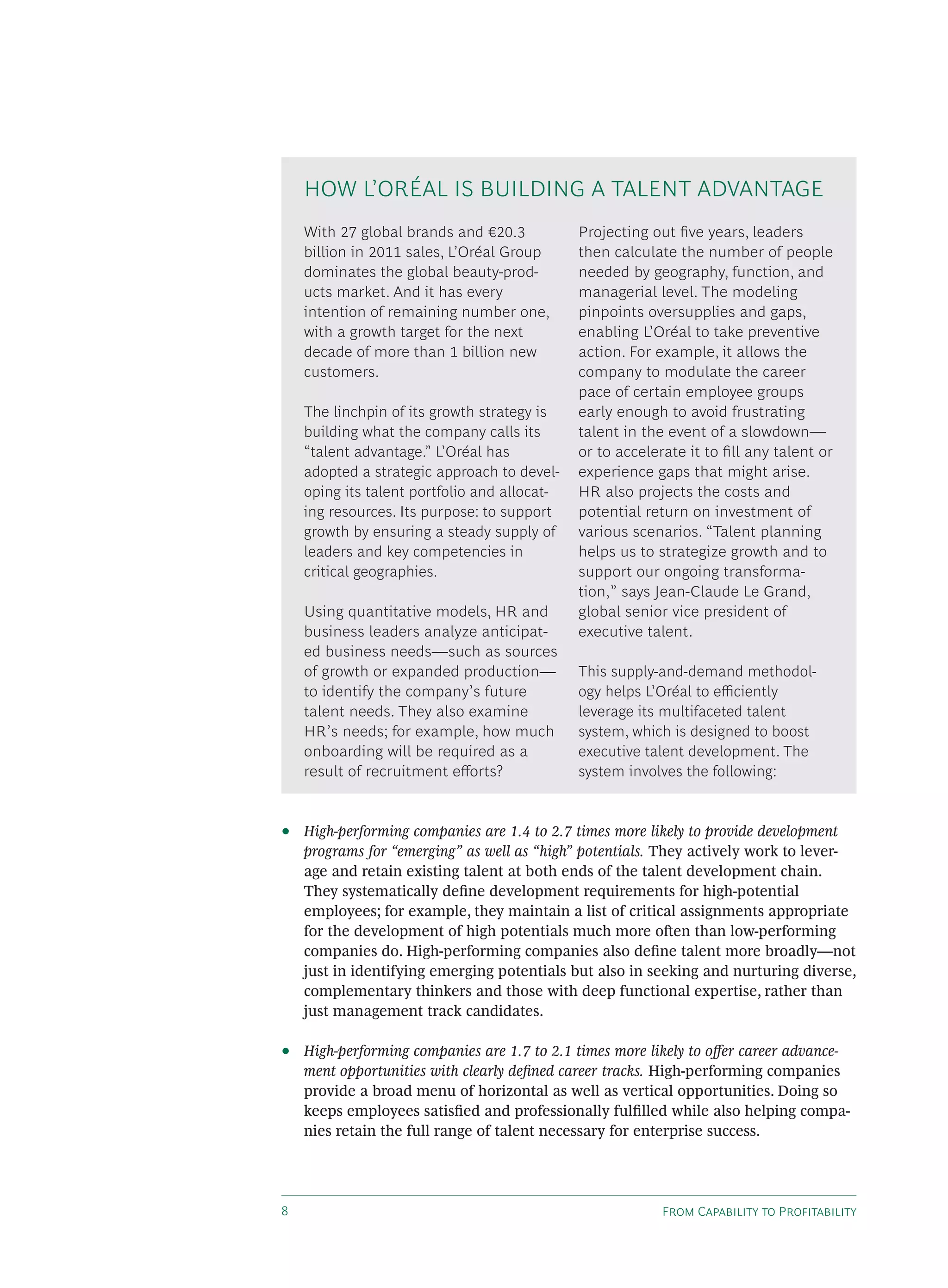 F C P
• High-performing companies are 1.4 to 2.7 times more likely to provide development
programs for “emerging” as well as “high” potentials. They actively work to lever-
age and retain existing talent at both ends of the talent development chain.
They systematically deﬁne development requirements for high-potential
employees; for example, they maintain a list of critical assignments appropriate
for the development of high potentials much more o en than low-performing
companies do. High-performing companies also deﬁne talent more broadly—not
just in identifying emerging potentials but also in seeking and nurturing diverse,
complementary thinkers and those with deep functional expertise, rather than
just management track candidates.
• High-performing companies are 1.7 to 2.1 times more likely to o er career advance-
ment opportunities with clearly deﬁned career tracks. High-performing companies
provide a broad menu of horizontal as well as vertical opportunities. Doing so
keeps employees satisﬁed and professionally fulﬁlled while also helping compa-
nies retain the full range of talent necessary for enterprise success.
With 27 global brands and €20.3
billion in 2011 sales, L’Oréal Group
dominates the global beauty-prod-
ucts market. And it has every
intention of remaining number one,
with a growth target for the next
decade of more than 1 billion new
customers.
The linchpin of its growth strategy is
building what the company calls its
“talent advantage.” L’Oréal has
adopted a strategic approach to devel-
oping its talent portfolio and allocat-
ing resources. Its purpose: to support
growth by ensuring a steady supply of
leaders and key competencies in
critical geographies.
Using quantitative models, HR and
business leaders analyze anticipat-
ed business needs—such as sources
of growth or expanded production—
to identify the company’s future
talent needs. They also examine
HR’s needs; for example, how much
onboarding will be required as a
result of recruitment e orts?
Projecting out ﬁve years, leaders
then calculate the number of people
needed by geography, function, and
managerial level. The modeling
pinpoints oversupplies and gaps,
enabling L’Oréal to take preventive
action. For example, it allows the
company to modulate the career
pace of certain employee groups
early enough to avoid frustrating
talent in the event of a slowdown—
or to accelerate it to ﬁll any talent or
experience gaps that might arise.
HR also projects the costs and
potential return on investment of
various scenarios. “Talent planning
helps us to strategize growth and to
support our ongoing transforma-
tion,” says Jean-Claude Le Grand,
global senior vice president of
executive talent.
This supply-and-demand methodol-
ogy helps L’Oréal to e ciently
leverage its multifaceted talent
system, which is designed to boost
executive talent development. The
system involves the following:
HOW L’ORÉAL IS BUILDING A TALENT ADVANTAGE
 