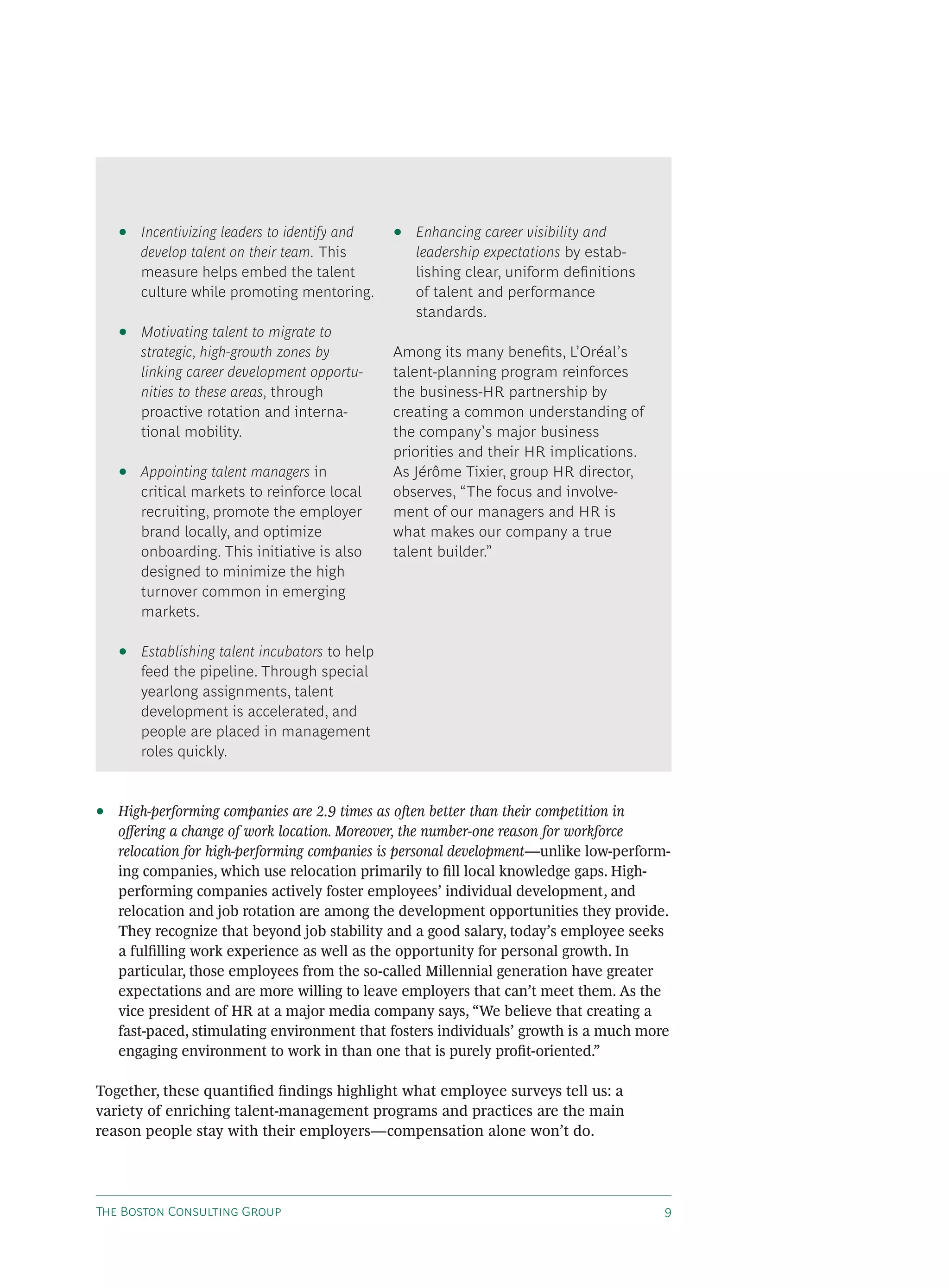 T B C G
• High-performing companies are 2.9 times as o en better than their competition in
o ering a change of work location. Moreover, the number-one reason for workforce
relocation for high-performing companies is personal development—unlike low-perform-
ing companies, which use relocation primarily to ﬁll local knowledge gaps. High-
performing companies actively foster employees’ individual development, and
relocation and job rotation are among the development opportunities they provide.
They recognize that beyond job stability and a good salary, today’s employee seeks
a fulﬁlling work experience as well as the opportunity for personal growth. In
particular, those employees from the so-called Millennial generation have greater
expectations and are more willing to leave employers that can’t meet them. As the
vice president of HR at a major media company says, “We believe that creating a
fast-paced, stimulating environment that fosters individuals’ growth is a much more
engaging environment to work in than one that is purely proﬁt-oriented.”
Together, these quantiﬁed ﬁndings highlight what employee surveys tell us: a
variety of enriching talent-management programs and practices are the main
reason people stay with their employers—compensation alone won’t do.
• Incentivizing leaders to identify and
develop talent on their team. This
measure helps embed the talent
culture while promoting mentoring.
• Motivating talent to migrate to
strategic, high-growth zones by
linking career development opportu-
nities to these areas, through
proactive rotation and interna-
tional mobility.
• Appointing talent managers in
critical markets to reinforce local
recruiting, promote the employer
brand locally, and optimize
onboarding. This initiative is also
designed to minimize the high
turnover common in emerging
markets.
• Establishing talent incubators to help
feed the pipeline. Through special
yearlong assignments, talent
development is accelerated, and
people are placed in management
roles quickly.
• Enhancing career visibility and
leadership expectations by estab-
lishing clear, uniform deﬁnitions
of talent and performance
standards.
Among its many beneﬁts, L’Oréal’s
talent-planning program reinforces
the business-HR partnership by
creating a common understanding of
the company’s major business
priorities and their HR implications.
As Jérôme Tixier, group HR director,
observes, “The focus and involve-
ment of our managers and HR is
what makes our company a true
talent builder.”
 