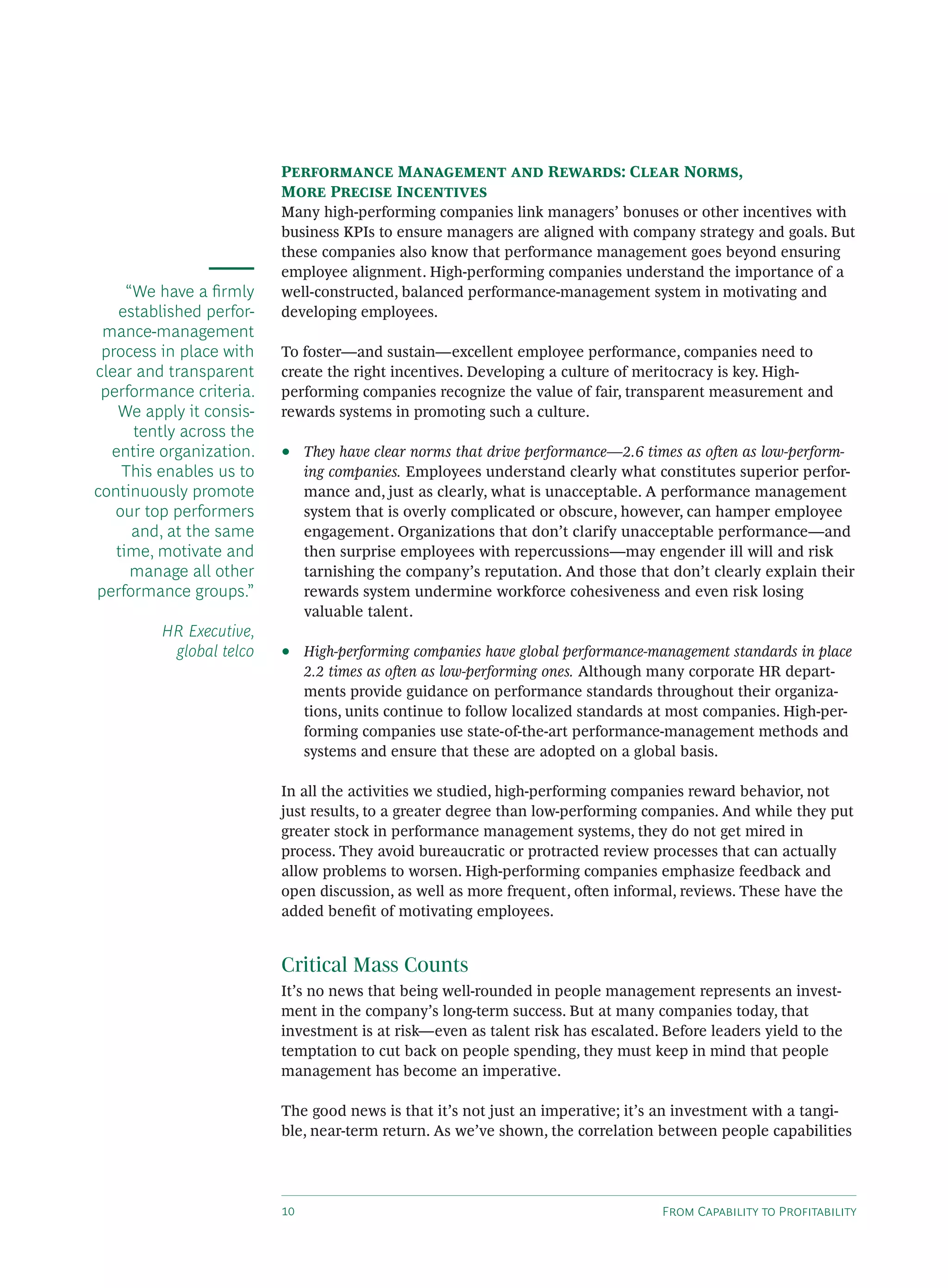 F C P
P M R : C N ,
M P I
Many high-performing companies link managers’ bonuses or other incentives with
business KPIs to ensure managers are aligned with company strategy and goals. But
these companies also know that performance management goes beyond ensuring
employee alignment. High-performing companies understand the importance of a
well-constructed, balanced performance-management system in motivating and
developing employees.
To foster—and sustain—excellent employee performance, companies need to
create the right incentives. Developing a culture of meritocracy is key. High-
performing companies recognize the value of fair, transparent measurement and
rewards systems in promoting such a culture.
• They have clear norms that drive performance—2.6 times as o en as low-perform-
ing companies. Employees understand clearly what constitutes superior perfor-
mance and, just as clearly, what is unacceptable. A performance management
system that is overly complicated or obscure, however, can hamper employee
engagement. Organizations that don’t clarify unacceptable performance—and
then surprise employees with repercussions—may engender ill will and risk
tarnishing the company’s reputation. And those that don’t clearly explain their
rewards system undermine workforce cohesiveness and even risk losing
valuable talent.
• High-performing companies have global performance-management standards in place
2.2 times as o en as low-performing ones. Although many corporate HR depart-
ments provide guidance on performance standards throughout their organiza-
tions, units continue to follow localized standards at most companies. High-per-
forming companies use state-of-the-art performance-management methods and
systems and ensure that these are adopted on a global basis.
In all the activities we studied, high-performing companies reward behavior, not
just results, to a greater degree than low-performing companies. And while they put
greater stock in performance management systems, they do not get mired in
process. They avoid bureaucratic or protracted review processes that can actually
allow problems to worsen. High-performing companies emphasize feedback and
open discussion, as well as more frequent, o en informal, reviews. These have the
added beneﬁt of motivating employees.
Critical Mass Counts
It’s no news that being well-rounded in people management represents an invest-
ment in the company’s long-term success. But at many companies today, that
investment is at risk—even as talent risk has escalated. Before leaders yield to the
temptation to cut back on people spending, they must keep in mind that people
management has become an imperative.
The good news is that it’s not just an imperative; it’s an investment with a tangi-
ble, near-term return. As we’ve shown, the correlation between people capabilities
“We have a ﬁrmly
established perfor-
mance-management
process in place with
clear and transparent
performance criteria.
We apply it consis-
tently across the
entire organization.
This enables us to
continuously promote
our top performers
and, at the same
time, motivate and
manage all other
performance groups.”
HR Executive,
global telco
 