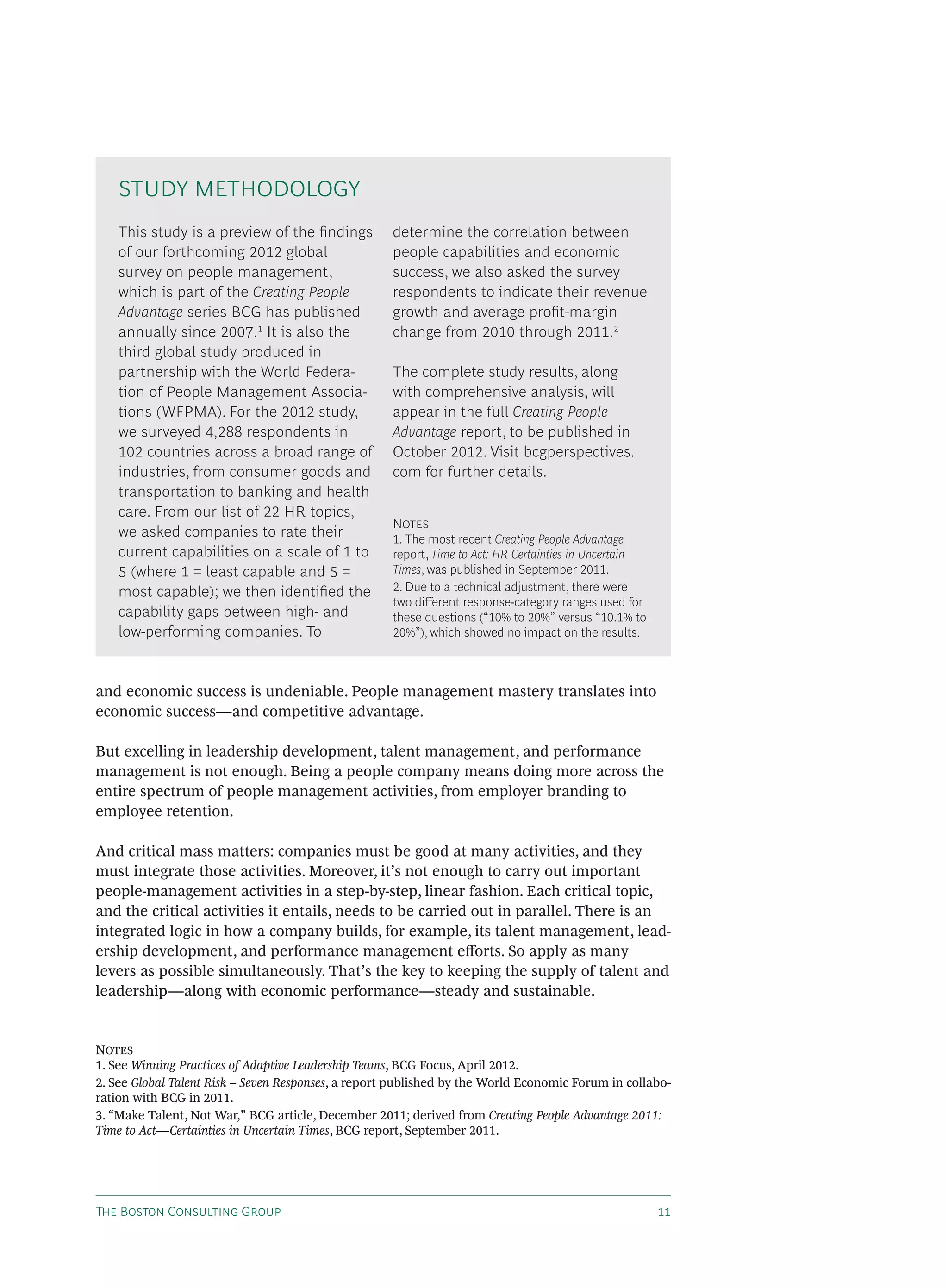 T B C G
and economic success is undeniable. People management mastery translates into
economic success—and competitive advantage.
But excelling in leadership development, talent management, and performance
management is not enough. Being a people company means doing more across the
entire spectrum of people management activities, from employer branding to
employee retention.
And critical mass matters: companies must be good at many activities, and they
must integrate those activities. Moreover, it’s not enough to carry out important
people-management activities in a step-by-step, linear fashion. Each critical topic,
and the critical activities it entails, needs to be carried out in parallel. There is an
integrated logic in how a company builds, for example, its talent management, lead-
ership development, and performance management e orts. So apply as many
levers as possible simultaneously. That’s the key to keeping the supply of talent and
leadership—along with economic performance—steady and sustainable.
N
1. See Winning Practices of Adaptive Leadership Teams, BCG Focus, April 2012.
2. See Global Talent Risk – Seven Responses, a report published by the World Economic Forum in collabo-
ration with BCG in 2011.
3. “Make Talent, Not War,” BCG article, December 2011; derived from Creating People Advantage 2011:
Time to Act—Certainties in Uncertain Times, BCG report, September 2011.
This study is a preview of the ﬁndings
of our forthcoming 2012 global
survey on people management,
which is part of the Creating People
Advantage series BCG has published
annually since 2007.1
It is also the
third global study produced in
partnership with the World Federa-
tion of People Management Associa-
tions (WFPMA). For the 2012 study,
we surveyed 4,288 respondents in
102 countries across a broad range of
industries, from consumer goods and
transportation to banking and health
care. From our list of 22 HR topics,
we asked companies to rate their
current capabilities on a scale of 1 to
5 (where 1 = least capable and 5 =
most capable); we then identiﬁed the
capability gaps between high- and
low-performing companies. To
determine the correlation between
people capabilities and economic
success, we also asked the survey
respondents to indicate their revenue
growth and average proﬁt-margin
change from 2010 through 2011.2
The complete study results, along
with comprehensive analysis, will
appear in the full Creating People
Advantage report, to be published in
October 2012. Visit bcgperspectives.
com for further details.
N
1. The most recent Creating People Advantage
report, Time to Act: HR Certainties in Uncertain
Times, was published in September 2011.
2. Due to a technical adjustment, there were
two different response-category ranges used for
these questions (“10% to 20%” versus “10.1% to
20%”), which showed no impact on the results.
STUDY METHODOLOGY
 