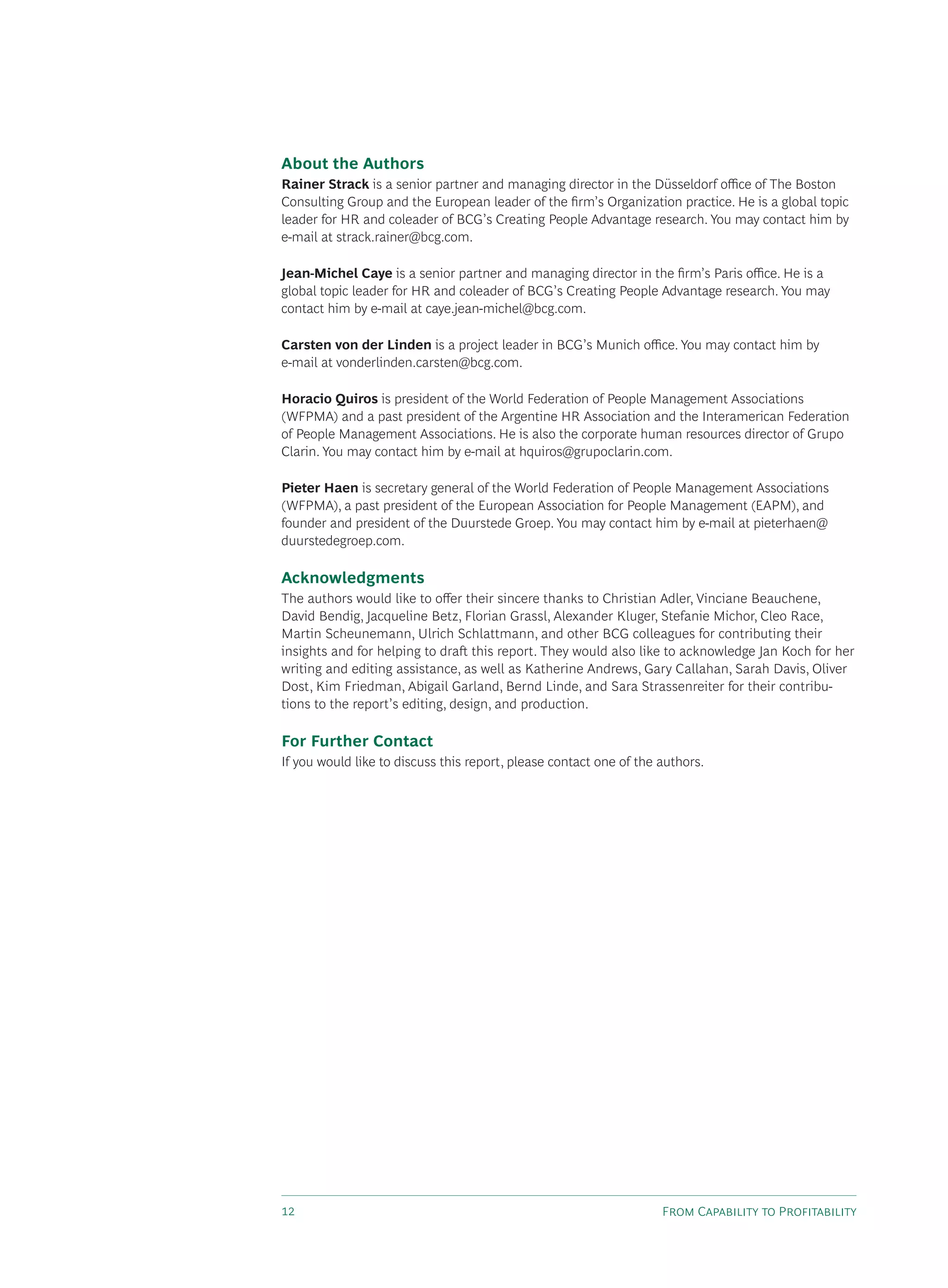 F C P
About the Authors
Rainer Strack is a senior partner and managing director in the Düsseldorf o ce of The Boston
Consulting Group and the European leader of the ﬁrm’s Organization practice. He is a global topic
leader for HR and coleader of BCG’s Creating People Advantage research. You may contact him by
e-mail at strack.rainer@bcg.com.
Jean-Michel Caye is a senior partner and managing director in the ﬁrm’s Paris o ce. He is a
global topic leader for HR and coleader of BCG’s Creating People Advantage research. You may
contact him by e-mail at caye.jean-michel@bcg.com.
Carsten von der Linden is a project leader in BCG’s Munich o ce. You may contact him by
e-mail at vonderlinden.carsten@bcg.com.
Horacio Quiros is president of the World Federation of People Management Associations
(WFPMA) and a past president of the Argentine HR Association and the Interamerican Federation
of People Management Associations. He is also the corporate human resources director of Grupo
Clarin. You may contact him by e-mail at hquiros@grupoclarin.com.
Pieter Haen is secretary general of the World Federation of People Management Associations
(WFPMA), a past president of the European Association for People Management (EAPM), and
founder and president of the Duurstede Groep. You may contact him by e-mail at pieterhaen@
duurstedegroep.com.
Acknowledgments
The authors would like to o er their sincere thanks to Christian Adler, Vinciane Beauchene,
David Bendig, Jacqueline Betz, Florian Grassl, Alexander Kluger, Stefanie Michor, Cleo Race,
Martin Scheunemann, Ulrich Schlattmann, and other BCG colleagues for contributing their
insights and for helping to dra this report. They would also like to acknowledge Jan Koch for her
writing and editing assistance, as well as Katherine Andrews, Gary Callahan, Sarah Davis, Oliver
Dost, Kim Friedman, Abigail Garland, Bernd Linde, and Sara Strassenreiter for their contribu-
tions to the report’s editing, design, and production.
For Further Contact
If you would like to discuss this report, please contact one of the authors.
 