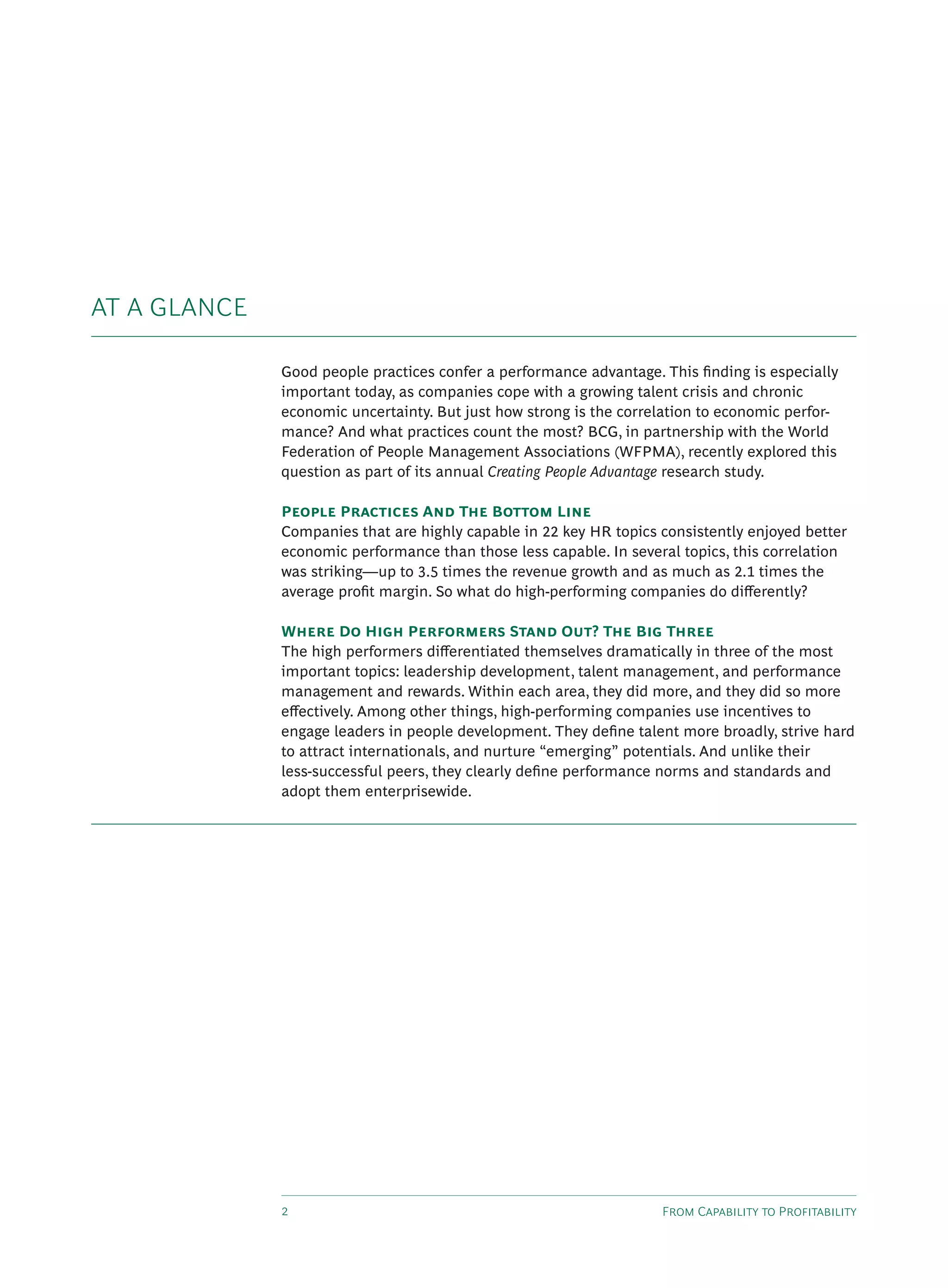 F C P
Good people practices confer a performance advantage. This ﬁnding is especially
important today, as companies cope with a growing talent crisis and chronic
economic uncertainty. But just how strong is the correlation to economic perfor-
mance? And what practices count the most? BCG, in partnership with the World
Federation of People Management Associations (WFPMA), recently explored this
question as part of its annual Creating People Advantage research study.
P P A T B L
Companies that are highly capable in 22 key HR topics consistently enjoyed better
economic performance than those less capable. In several topics, this correlation
was striking—up to 3.5 times the revenue growth and as much as 2.1 times the
average proﬁt margin. So what do high-performing companies do di erently?
W D H P S O ? T B T
The high performers di erentiated themselves dramatically in three of the most
important topics: leadership development, talent management, and performance
management and rewards. Within each area, they did more, and they did so more
e ectively. Among other things, high-performing companies use incentives to
engage leaders in people development. They deﬁne talent more broadly, strive hard
to attract internationals, and nurture “emerging” potentials. And unlike their
less-successful peers, they clearly deﬁne performance norms and standards and
adopt them enterprisewide.
AT A GLANCE
 