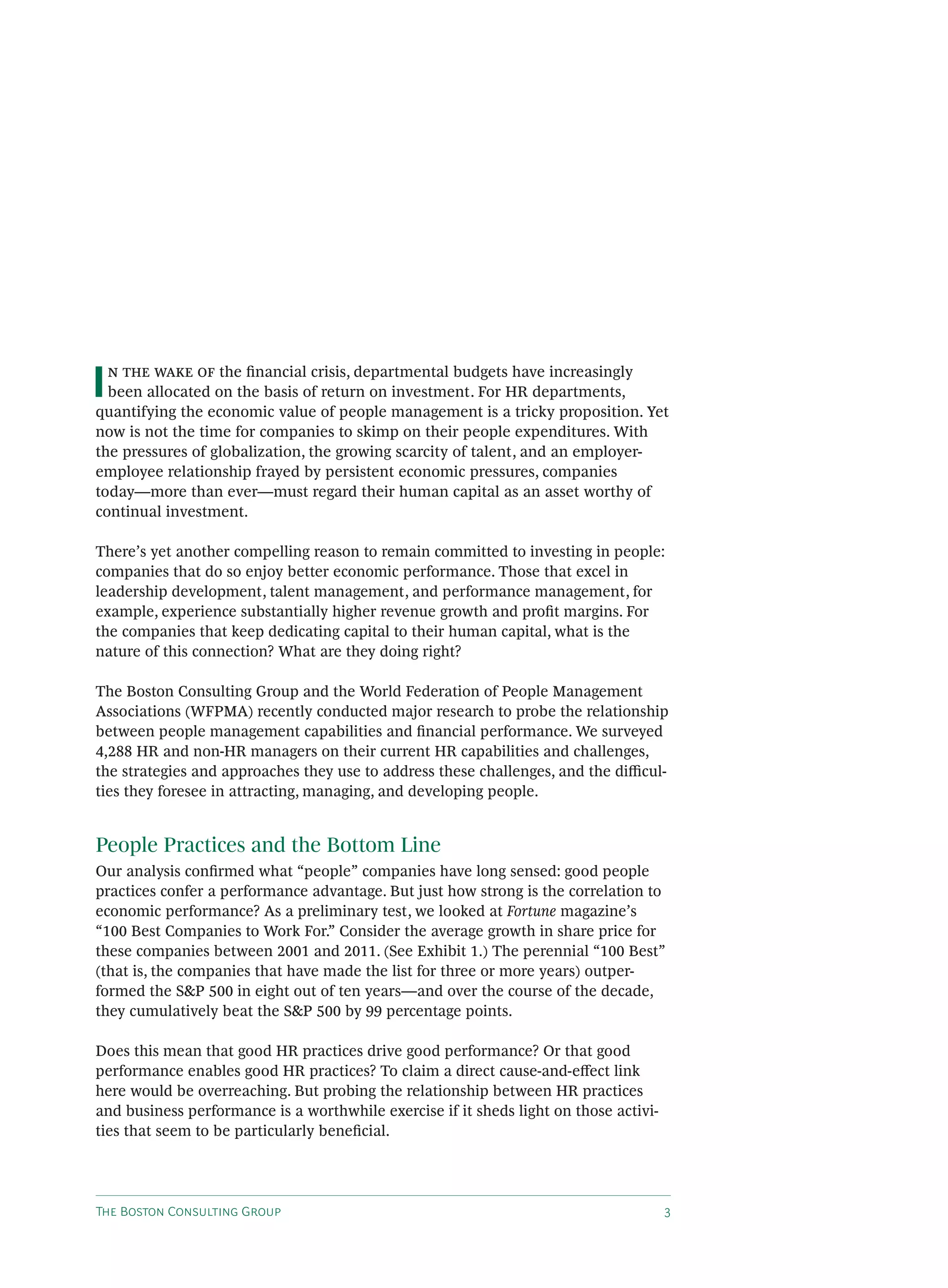 T B C G
I the ﬁnancial crisis, departmental budgets have increasingly
been allocated on the basis of return on investment. For HR departments,
quantifying the economic value of people management is a tricky proposition. Yet
now is not the time for companies to skimp on their people expenditures. With
the pressures of globalization, the growing scarcity of talent, and an employer-
employee relationship frayed by persistent economic pressures, companies
today—more than ever—must regard their human capital as an asset worthy of
continual investment.
There’s yet another compelling reason to remain committed to investing in people:
companies that do so enjoy better economic performance. Those that excel in
leadership development, talent management, and performance management, for
example, experience substantially higher revenue growth and proﬁt margins. For
the companies that keep dedicating capital to their human capital, what is the
nature of this connection? What are they doing right?
The Boston Consulting Group and the World Federation of People Management
Associations (WFPMA) recently conducted major research to probe the relationship
between people management capabilities and ﬁnancial performance. We surveyed
4,288 HR and non-HR managers on their current HR capabilities and challenges,
the strategies and approaches they use to address these challenges, and the di cul-
ties they foresee in attracting, managing, and developing people.
People Practices and the Bottom Line
Our analysis conﬁrmed what “people” companies have long sensed: good people
practices confer a performance advantage. But just how strong is the correlation to
economic performance? As a preliminary test, we looked at Fortune magazine’s
“100 Best Companies to Work For.” Consider the average growth in share price for
these companies between 2001 and 2011. (See Exhibit 1.) The perennial “100 Best”
(that is, the companies that have made the list for three or more years) outper-
formed the S&P 500 in eight out of ten years—and over the course of the decade,
they cumulatively beat the S&P 500 by 99 percentage points.
Does this mean that good HR practices drive good performance? Or that good
performance enables good HR practices? To claim a direct cause-and-e ect link
here would be overreaching. But probing the relationship between HR practices
and business performance is a worthwhile exercise if it sheds light on those activi-
ties that seem to be particularly beneﬁcial.
 