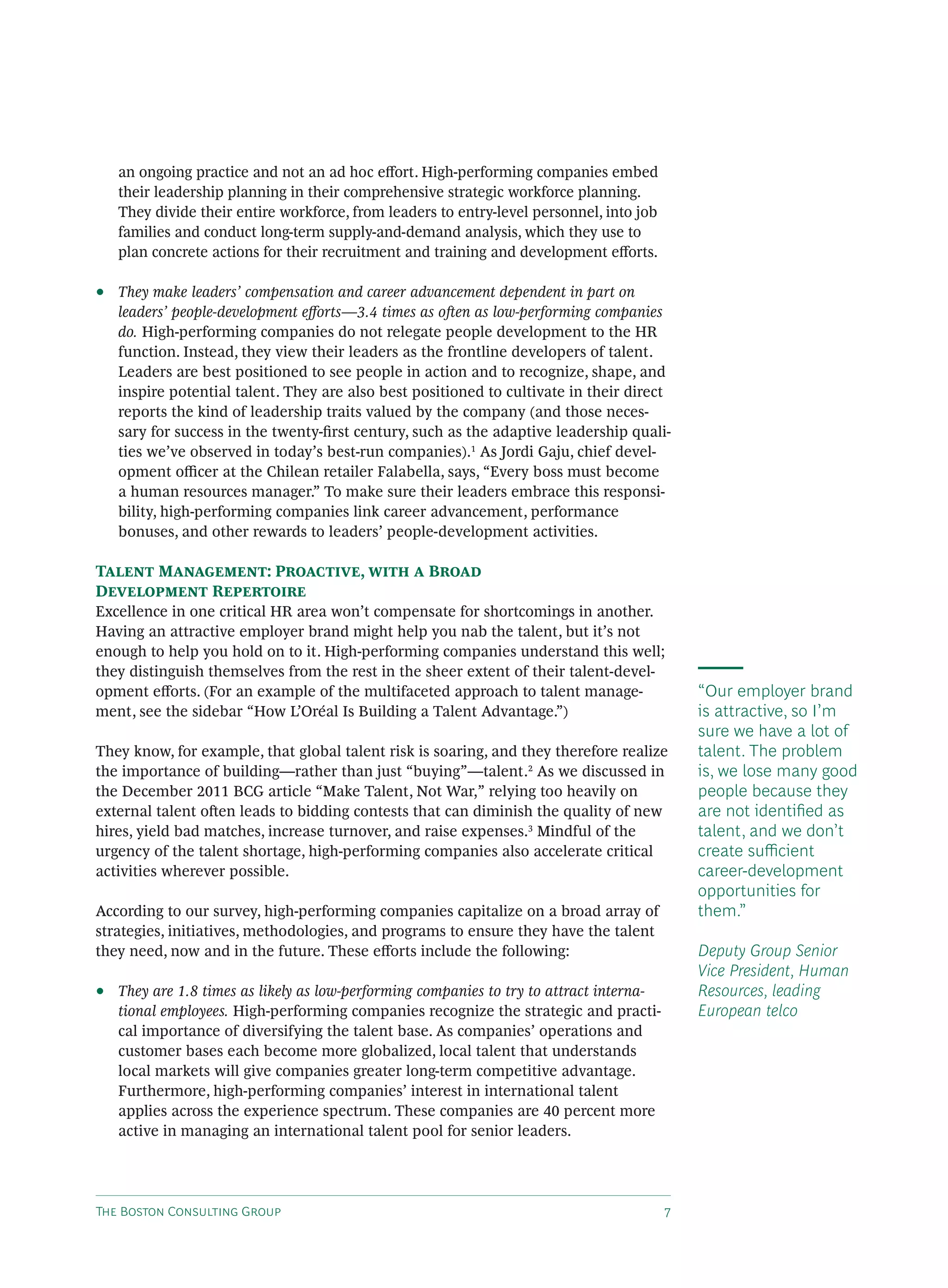 T B C G
an ongoing practice and not an ad hoc e ort. High-performing companies embed
their leadership planning in their comprehensive strategic workforce planning.
They divide their entire workforce, from leaders to entry-level personnel, into job
families and conduct long-term supply-and-demand analysis, which they use to
plan concrete actions for their recruitment and training and development e orts.
• They make leaders’ compensation and career advancement dependent in part on
leaders’ people-development e orts—3.4 times as o en as low-performing companies
do. High-performing companies do not relegate people development to the HR
function. Instead, they view their leaders as the frontline developers of talent.
Leaders are best positioned to see people in action and to recognize, shape, and
inspire potential talent. They are also best positioned to cultivate in their direct
reports the kind of leadership traits valued by the company (and those neces-
sary for success in the twenty-ﬁrst century, such as the adaptive leadership quali-
ties we’ve observed in today’s best-run companies).1
As Jordi Gaju, chief devel-
opment o cer at the Chilean retailer Falabella, says, “Every boss must become
a human resources manager.” To make sure their leaders embrace this responsi-
bility, high-performing companies link career advancement, performance
bonuses, and other rewards to leaders’ people-development activities.
T M : P , B
D R
Excellence in one critical HR area won’t compensate for shortcomings in another.
Having an attractive employer brand might help you nab the talent, but it’s not
enough to help you hold on to it. High-performing companies understand this well;
they distinguish themselves from the rest in the sheer extent of their talent-devel-
opment e orts. (For an example of the multifaceted approach to talent manage-
ment, see the sidebar “How L’Oréal Is Building a Talent Advantage.”)
They know, for example, that global talent risk is soaring, and they therefore realize
the importance of building—rather than just “buying”—talent.2
As we discussed in
the December 2011 BCG article “Make Talent, Not War,” relying too heavily on
external talent o en leads to bidding contests that can diminish the quality of new
hires, yield bad matches, increase turnover, and raise expenses.3
Mindful of the
urgency of the talent shortage, high-performing companies also accelerate critical
activities wherever possible.
According to our survey, high-performing companies capitalize on a broad array of
strategies, initiatives, methodologies, and programs to ensure they have the talent
they need, now and in the future. These e orts include the following:
• They are 1.8 times as likely as low-performing companies to try to attract interna-
tional employees. High-performing companies recognize the strategic and practi-
cal importance of diversifying the talent base. As companies’ operations and
customer bases each become more globalized, local talent that understands
local markets will give companies greater long-term competitive advantage.
Furthermore, high-performing companies’ interest in international talent
applies across the experience spectrum. These companies are 40 percent more
active in managing an international talent pool for senior leaders.
“Our employer brand
is attractive, so I’m
sure we have a lot of
talent. The problem
is, we lose many good
people because they
are not identiﬁed as
talent, and we don’t
create su cient
career-development
opportunities for
them.”
Deputy Group Senior
Vice President, Human
Resources, leading
European telco
 