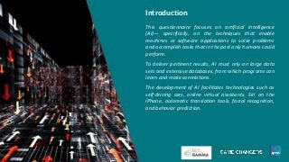 Introduction
This questionnaire focuses on artificial intelligence
(AI)— specifically, on the techniques that enable
machines or software applications to solve problems
and accomplish tasks that in the past only humans could
perform.
To deliver pertinent results, AI must rely on large data
sets and extensive databases, from which programs can
learn and make correlations.
The development of AI facilitates technologies such as
self-driving cars, online virtual assistants, Siri on the
iPhone, automatic translation tools, facial recognition,
and behavior prediction.
 