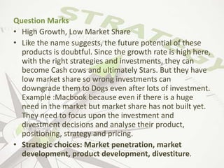 Question Marks
• High Growth, Low Market Share
• Like the name suggests, the future potential of these
products is doubtful. Since the growth rate is high here,
with the right strategies and investments, they can
become Cash cows and ultimately Stars. But they have
low market share so wrong investments can
downgrade them to Dogs even after lots of investment.
Example :Macbook because even if there is a huge
need in the market but market share has not built yet.
They need to focus upon the investment and
divestment decisions and analyse their product,
positioning, strategy and pricing.
• Strategic choices: Market penetration, market
development, product development, divestiture.
 