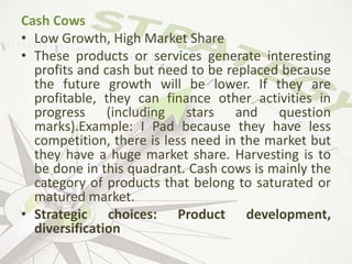 Cash Cows
• Low Growth, High Market Share
• These products or services generate interesting
profits and cash but need to be replaced because
the future growth will be lower. If they are
profitable, they can finance other activities in
progress (including stars and question
marks).Example: I Pad because they have less
competition, there is less need in the market but
they have a huge market share. Harvesting is to
be done in this quadrant. Cash cows is mainly the
category of products that belong to saturated or
matured market.
• Strategic choices: Product development,
diversification
 
