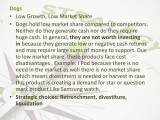 Dogs
• Low Growth, Low Market Share
• Dogs hold low market share compared to competitors.
Neither do they generate cash nor do they require
huge cash. In general, they are not worth investing
in because they generate low or negative cash returns
and may require large sums of money to support. Due
to low market share, these products face cost
disadvantages . Example: I Pod because there is no
need in the market as well there is no market share
which means divestment is needed or harvest in case
this product is creating a demand for star or question
mark product.Like Samsung watch.
• Strategic choices: Retrenchment, divestiture,
liquidation
 
