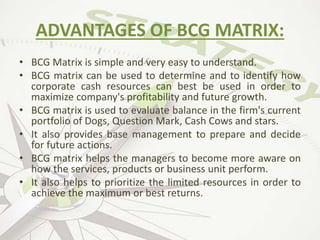 ADVANTAGES OF BCG MATRIX:
• BCG Matrix is simple and very easy to understand.
• BCG matrix can be used to determine and to identify how
corporate cash resources can best be used in order to
maximize company's profitability and future growth.
• BCG matrix is used to evaluate balance in the firm's current
portfolio of Dogs, Question Mark, Cash Cows and stars.
• It also provides base management to prepare and decide
for future actions.
• BCG matrix helps the managers to become more aware on
how the services, products or business unit perform.
• It also helps to prioritize the limited resources in order to
achieve the maximum or best returns.
 