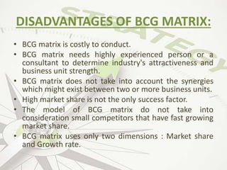 DISADVANTAGES OF BCG MATRIX:
• BCG matrix is costly to conduct.
• BCG matrix needs highly experienced person or a
consultant to determine industry's attractiveness and
business unit strength.
• BCG matrix does not take into account the synergies
which might exist between two or more business units.
• High market share is not the only success factor.
• The model of BCG matrix do not take into
consideration small competitors that have fast growing
market share.
• BCG matrix uses only two dimensions : Market share
and Growth rate.
 