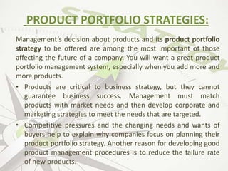 Management’s decision about products and its product portfolio
strategy to be offered are among the most important of those
affecting the future of a company. You will want a great product
portfolio management system, especially when you add more and
more products.
• Products are critical to business strategy, but they cannot
guarantee business success. Management must match
products with market needs and then develop corporate and
marketing strategies to meet the needs that are targeted.
• Competitive pressures and the changing needs and wants of
buyers help to explain why companies focus on planning their
product portfolio strategy. Another reason for developing good
product management procedures is to reduce the failure rate
of new products.
PRODUCT PORTFOLIO STRATEGIES:
 