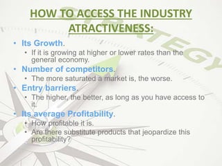 HOW TO ACCESS THE INDUSTRY
ATRACTIVENESS:
• Its Growth.
• If it is growing at higher or lower rates than the
general economy.
• Number of competitors.
• The more saturated a market is, the worse.
• Entry barriers.
• The higher, the better, as long as you have access to
it.
• Its average Profitability.
• How profitable it is.
• Are there substitute products that jeopardize this
profitability?
 