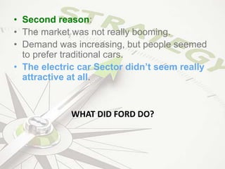 • Second reason:
• The market was not really booming.
• Demand was increasing, but people seemed
to prefer traditional cars.
• The electric car Sector didn’t seem really
attractive at all.
WHAT DID FORD DO?
 