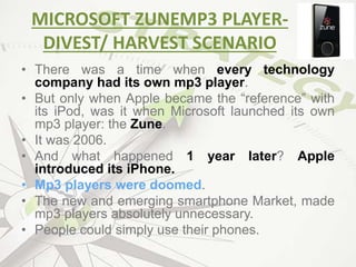 MICROSOFT ZUNEMP3 PLAYER-
DIVEST/ HARVEST SCENARIO
• There was a time when every technology
company had its own mp3 player.
• But only when Apple became the “reference” with
its iPod, was it when Microsoft launched its own
mp3 player: the Zune.
• It was 2006.
• And what happened 1 year later? Apple
introduced its iPhone.
• Mp3 players were doomed.
• The new and emerging smartphone Market, made
mp3 players absolutely unnecessary.
• People could simply use their phones.
 