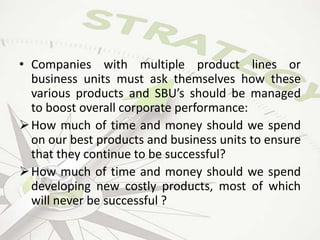 • Companies with multiple product lines or
business units must ask themselves how these
various products and SBU’s should be managed
to boost overall corporate performance:
How much of time and money should we spend
on our best products and business units to ensure
that they continue to be successful?
How much of time and money should we spend
developing new costly products, most of which
will never be successful ?
 