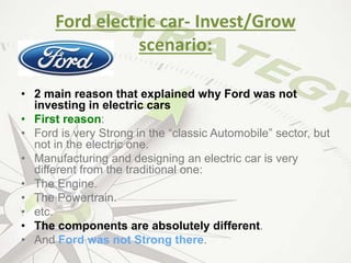 Ford electric car- Invest/Grow
scenario:
• 2 main reason that explained why Ford was not
investing in electric cars
• First reason:
• Ford is very Strong in the “classic Automobile” sector, but
not in the electric one.
• Manufacturing and designing an electric car is very
different from the traditional one:
• The Engine.
• The Powertrain.
• etc.
• The components are absolutely different.
• And Ford was not Strong there.
 