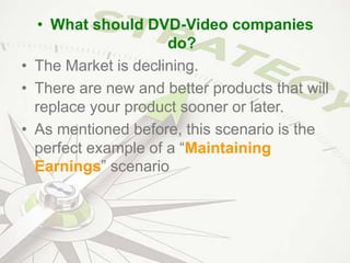 • What should DVD-Video companies
do?
• The Market is declining.
• There are new and better products that will
replace your product sooner or later.
• As mentioned before, this scenario is the
perfect example of a “Maintaining
Earnings” scenario
 