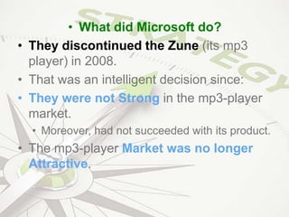 • What did Microsoft do?
• They discontinued the Zune (its mp3
player) in 2008.
• That was an intelligent decision since:
• They were not Strong in the mp3-player
market.
• Moreover, had not succeeded with its product.
• The mp3-player Market was no longer
Attractive.
 