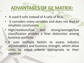 ADVANTAGES OF GE MATRIX:
• It used 9 cells instead of 4 cells of BCG
• It considers many variables and does not lead to
simplistic conclusions
• High/medium/low and strong/average/low
classification enables a finer distinction among
business portfolio
• It uses multiple factors to assess industry
attractiveness and business strength, which allow
users to select criteria appropriate to their
situation
 