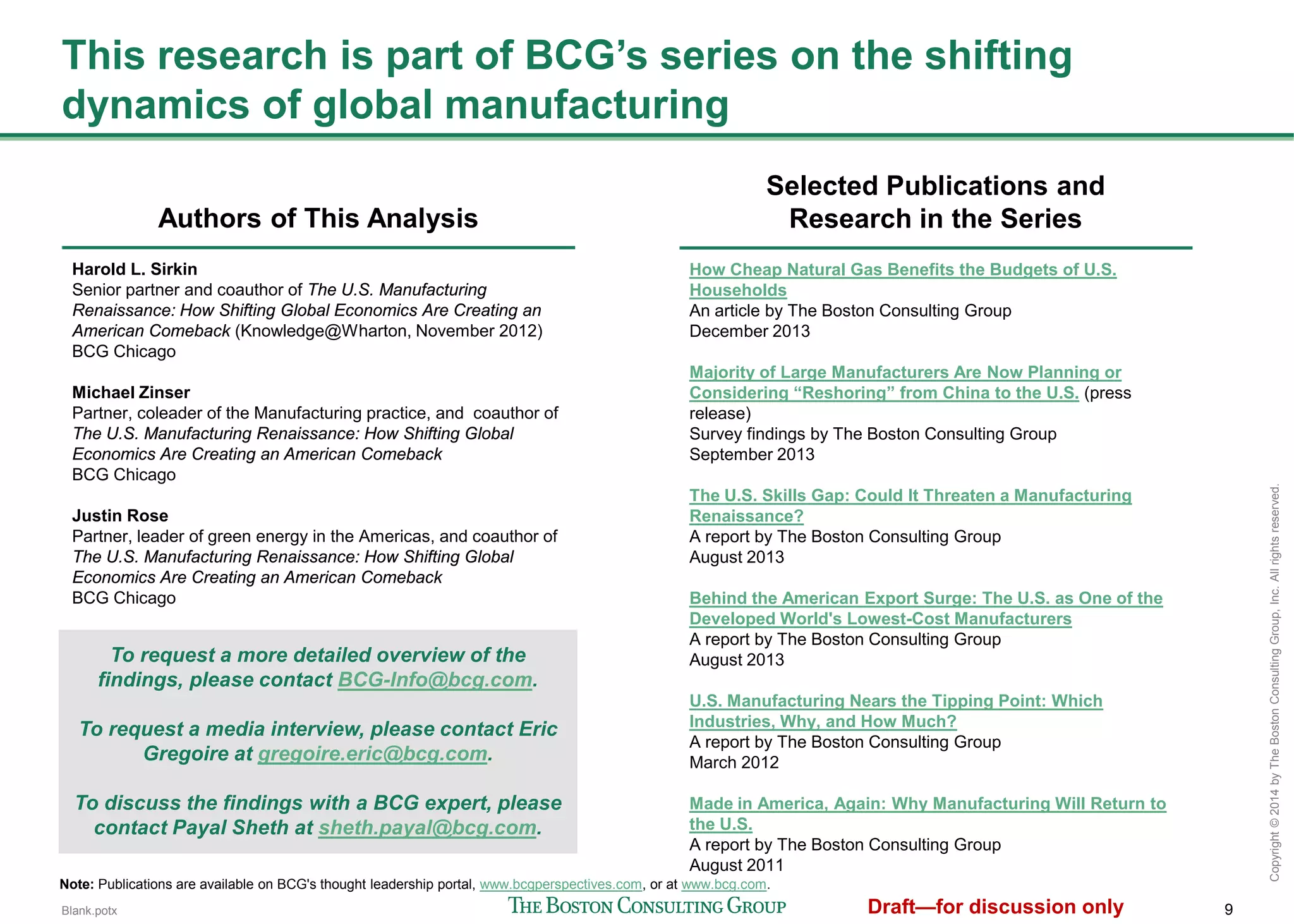 9
Copyright©2014byTheBostonConsultingGroup,Inc.Allrightsreserved.
This research is part of BCG’s series on the shifting dynamics
of global manufacturing
Authors of This Analysis
Harold L. Sirkin
Senior partner and coauthor of The U.S. Manufacturing
Renaissance: How Shifting Global Economics Are Creating an
American Comeback (Knowledge@Wharton, November 2012)
BCG Chicago
Michael Zinser
Partner, coleader of the Manufacturing practice, and coauthor of
The U.S. Manufacturing Renaissance: How Shifting Global
Economics Are Creating an American Comeback
BCG Chicago
Justin Rose
Partner, leader of green energy in the Americas, and coauthor of
The U.S. Manufacturing Renaissance: How Shifting Global
Economics Are Creating an American Comeback
BCG Chicago
Selected Publications and
Research in the Series
How Cheap Natural Gas Benefits the Budgets of U.S.
Households
An article by The Boston Consulting Group
December 2013
Majority of Large Manufacturers Are Now Planning or
Considering “Reshoring” from China to the U.S. (press release)
Survey findings by The Boston Consulting Group
September 2013
The U.S. Skills Gap: Could It Threaten a Manufacturing
Renaissance?
A report by The Boston Consulting Group
August 2013
Behind the American Export Surge: The U.S. as One of the
Developed World's Lowest-Cost Manufacturers
A report by The Boston Consulting Group
August 2013
U.S. Manufacturing Nears the Tipping Point: Which Industries,
Why, and How Much?
A report by The Boston Consulting Group
March 2012
Made in America, Again: Why Manufacturing Will Return to the
U.S.
A report by The Boston Consulting Group
August 2011
Note: Publications are available on BCG's thought leadership portal, www.bcgperspectives.com, or at www.bcg.com.
To request a more detailed overview of the findings,
please contact BCG-Info@bcg.com.
To request a media interview, please contact Eric
Gregoire at gregoire.eric@bcg.com.
To discuss the findings with a BCG expert, please
contact Payal Sheth at sheth.payal@bcg.com.
 