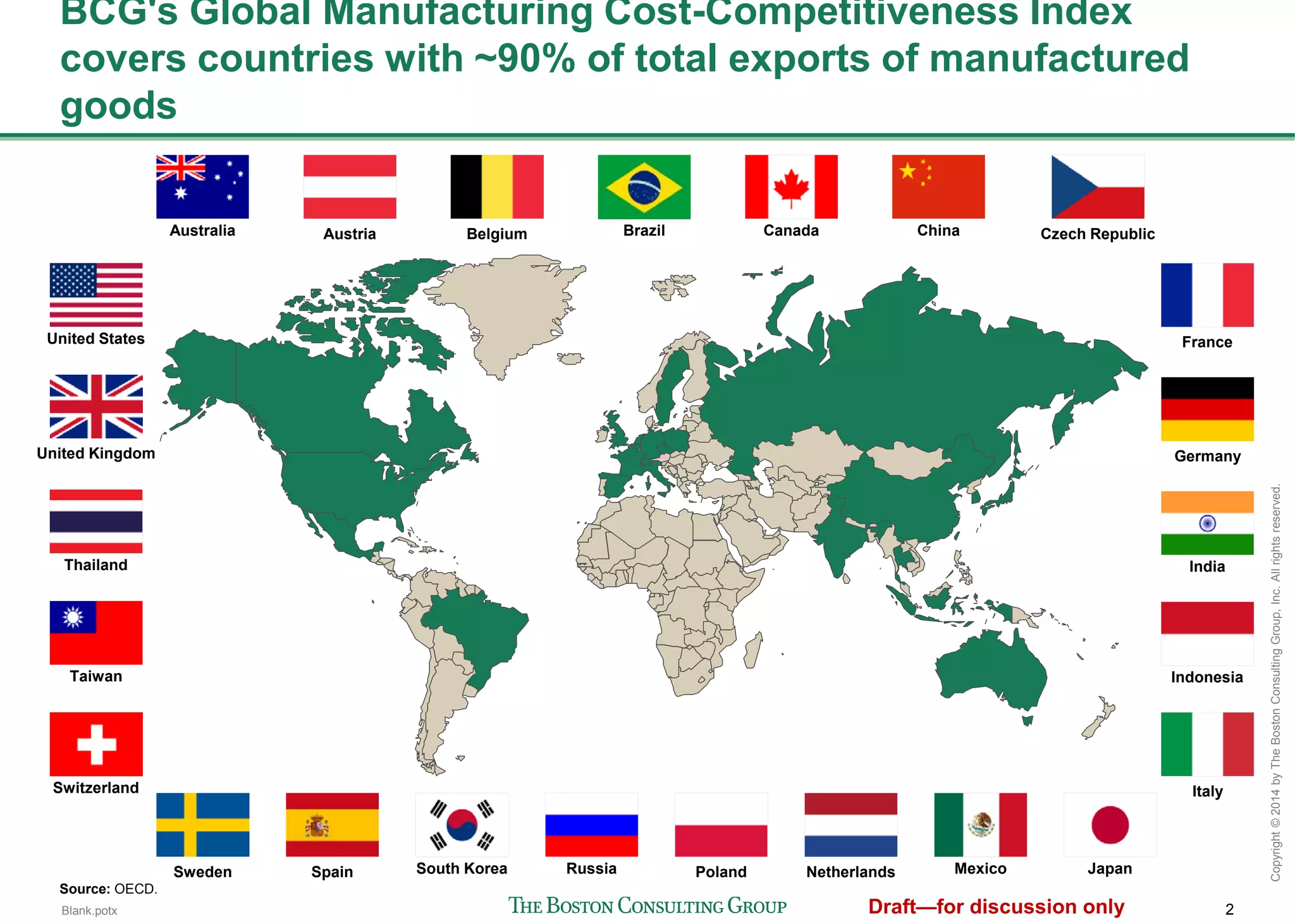 2
Copyright©2014byTheBostonConsultingGroup,Inc.Allrightsreserved.
BCG's Global Manufacturing Cost-Competitiveness Index covers
countries with ~90% of total exports of manufactured goods
Australia China
India
Indonesia
JapanSouth Korea
Taiwan
Thailand
Brazil Canada
Mexico
United States
Austria Belgium Czech Republic
France
Germany
Italy
NetherlandsPolandSpainSweden
United Kingdom
Switzerland
Russia
Source: OECD.
 