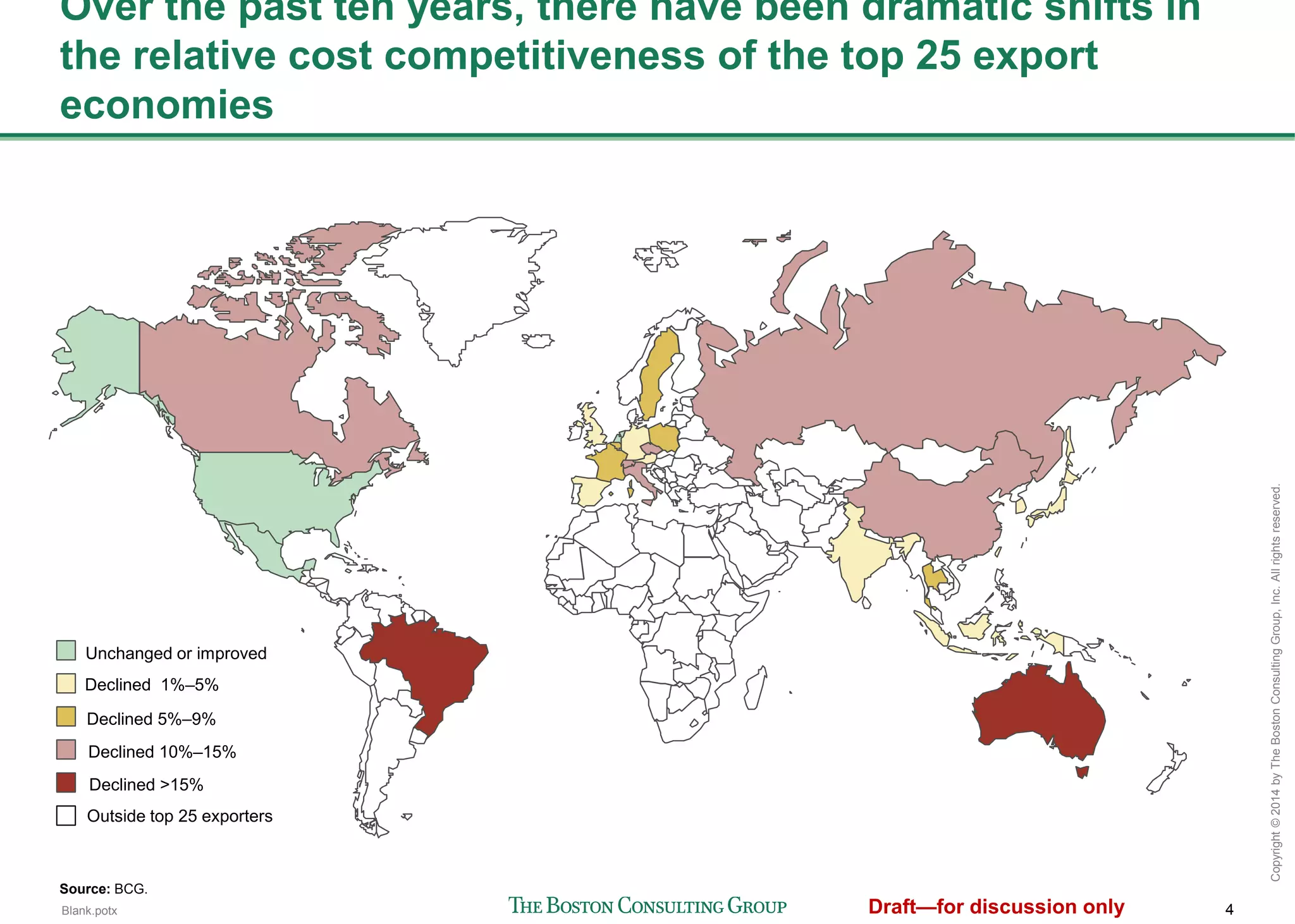 4
Copyright©2014byTheBostonConsultingGroup,Inc.Allrightsreserved.
Over the past ten years, there have been dramatic shifts in the
relative cost competitiveness of the top 25 export economies
Source: BCG.
Unchanged or improved
Declined 1-4 points
Declined 5-9 points
Declined 10-14 points
Declined 15 or more points
Outside top 25 exporters
 