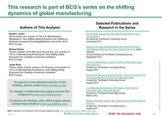 9
Copyright©2014byTheBostonConsultingGroup,Inc.Allrightsreserved.
This research is part of BCG’s series on the shifting dynamics
of global manufacturing
Authors of This Analysis
Harold L. Sirkin
Senior partner and coauthor of The U.S. Manufacturing
Renaissance: How Shifting Global Economics Are Creating an
American Comeback (Knowledge@Wharton, November 2012)
BCG Chicago
Michael Zinser
Partner, coleader of the Manufacturing practice, and coauthor of
The U.S. Manufacturing Renaissance: How Shifting Global
Economics Are Creating an American Comeback
BCG Chicago
Justin Rose
Partner, leader of green energy in the Americas, and coauthor of
The U.S. Manufacturing Renaissance: How Shifting Global
Economics Are Creating an American Comeback
BCG Chicago
Selected Publications and
Research in the Series
How Cheap Natural Gas Benefits the Budgets of U.S.
Households
An article by The Boston Consulting Group
December 2013
Majority of Large Manufacturers Are Now Planning or
Considering “Reshoring” from China to the U.S. (press release)
Survey findings by The Boston Consulting Group
September 2013
The U.S. Skills Gap: Could It Threaten a Manufacturing
Renaissance?
A report by The Boston Consulting Group
August 2013
Behind the American Export Surge: The U.S. as One of the
Developed World's Lowest-Cost Manufacturers
A report by The Boston Consulting Group
August 2013
U.S. Manufacturing Nears the Tipping Point: Which Industries,
Why, and How Much?
A report by The Boston Consulting Group
March 2012
Made in America, Again: Why Manufacturing Will Return to the
U.S.
A report by The Boston Consulting Group
August 2011
Note: Publications are available on BCG's thought leadership portal, www.bcgperspectives.com, or at www.bcg.com.
To request a more detailed overview of the findings,
please contact BCG-Info@bcg.com.
To request a media interview, please contact Eric
Gregoire at gregoire.eric@bcg.com.
To discuss the findings with a BCG expert, please
contact Payal Sheth at sheth.payal@bcg.com.
 