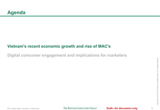 BCG_Google_Digital_Consumer_in_Vietnam.pptx 1Draft—for discussion only
Copyright©2016byTheBostonConsultingGroup,Inc.Allrightsreserved.
Agenda
Vietnam's recent economic growth and rise of MAC's
Digital consumer engagement and implications for marketers
 